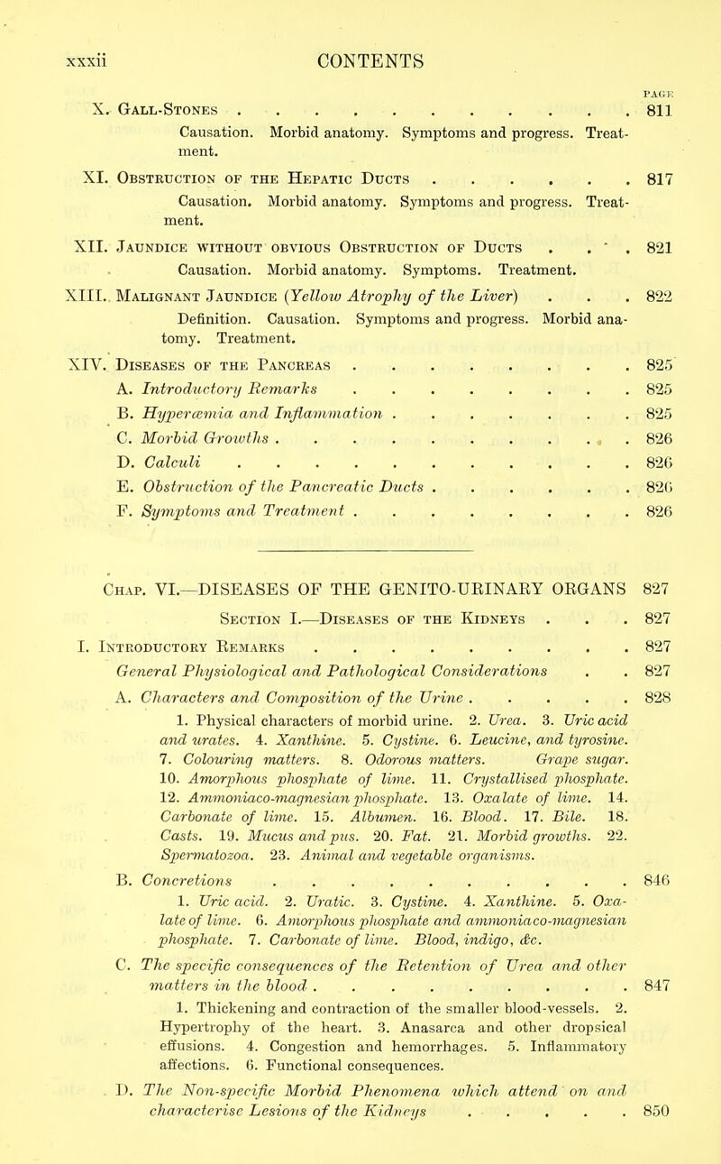 X. Gall-Stones 811 Causation. Morbid anatomy. Symptoms and progress. Treat- ment. XI. Obstruction of the Hepatic Ducts 817 Causation. Morbid anatomy. Symptoms and progress. Treat- ment. XII. Jaundice without obvious Obstruction of Ducts . . ' . 821 Causation. Morbid anatomy. Symptoms. Treatment. XIII. Malignant Jaundice {Yelloiu Atrophy of the Liver) . . , 822 Definition. Causation. Symptoms and progress. Morbid ana- tomy. Treatment. XIV. Diseases of the Pancreas 825 A. Introductory Remarks ........ 825 B. Hyijercemia and Inflammation ....... 825 C. Morbid Growths « . 826 D. Calculi 826 E. Obstrnctio7i of the Pancreatic Ducts ...... 820 F. Symptoms and' Treatment 826 Chap. VI.—DISEASES OF THE GENITO-UBINAEY ORGANS 827 Section I.—Diseases of the Kidneys . . . 827 I. Introductory Eemarks 827 General Physiological and Pathological Considerations . . 827 A. Characters and Composition of the Urine ..... 828 1. Physical characters of morbid urine. 2. Urea. 3. TJric acid and Pirates. 4. Xanthine. 5. Cystine. 6. Leucine, and tyrosine. 7. Colouring matters. 8. Odorous matters. Grape S7igar. 10. Amorplious phosphate of lime. 11. Crystallised phosphate. 12. Ammmiiaeo-magnesian phosphate. 13. Oxalate of lime. 14. Carbonate of lime. 15. Albumen. 16. Blood. 17. Bile. 18. Casts. 19. Mucus and pus. 20. Fat. 21. Morbid growths. 22. Spermatozoa. 23. Animal and vegetable organisms. B. Concretions .......... 846 1. Uric acid. 2. Uratic. 3. Cystine. 4. Xanthine. 5. Oxa- late of lime. 6. Amorplious phosphate and ammoniaco-magnesian phosphate. 7. Carbonate of lime. Blood, indigo, &e. C. The specific consequences of the Retention of Urea, and other matters in the blood . 847 1. Thickening and contraction of the smaller blood-vessels. 2. Hypertrophy of the heart. 3. Anasarca and other dropsical effusions. 4. Congestion and hemorrhages. 5. Inflammatory affections. 6. Functional consequences. D. The 'Non-specific Morbid Phenomena which attend on and, characterise Lesions of the Kidneys 850