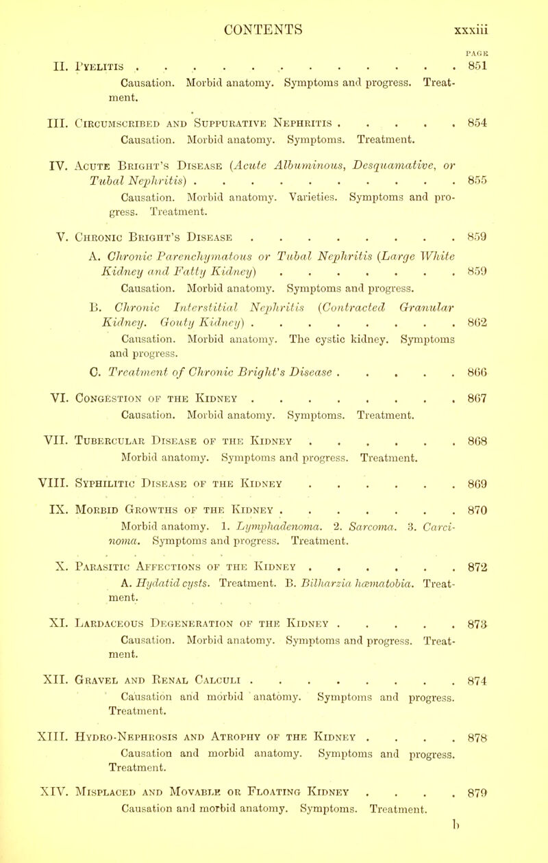 i> AI: li II. I'VELITIS 851 Causation. Morbid anatomy. Symptoms and progress. Treat- ment. III. ClECUMSCRIBED AND SUPPURATIVE NEPHRITIS 854 Causation. Morbid anatomy. Symptoms. Treatment. IV. Acute Bright's Disease {Acute Alhuminom, Desqumnative, or Tubal Nephritis) 855 Causation. Morbid anatomy. Varieties. Symptoms and pro- gress. Treatment. V. Chronic Bright's Dise.\se 859 A. Chronic Pare?ichyinatous or Tubal Nephritis {Large White Kidney and Fatty Kidney) 859 Causation. Morbid anatomy. Symptoms and progress. B. Chronic Interstitial Nephritis {Contracted Granular Kidney. Gouty Kidney) 8G2 Causation. Morbid anatomy. The cystic kidney. Symptoms and progress. 0. Treatment of Chronic Bright's Disease ..... 866 VI. Congestion of the Kidney 867 Causation. Morbid anatomy. Symptoms. Treatment. VII. Tubercular Disease of the Kidney 868 Morbid anatomy. Symptoms and progress. Treatment. VIII. Syphilitic Disease of the Kidney 809 IX. Morbid Growths of the Kidney 870 Morbid anatomy. 1. Lymphadcnoma. 2. Sarcoma. 3. Carci- noma. Symptoms and progress. Treatment. X. Parasitic Affections of the Kidney 872 A. Hydatid cysts. Treatment. B. Bilharzia hccmatobia. Treat- ment. XL Lardaceous Degeneration of the Kidney 87i} Causation. Morbid anatomy. Symptoms and progress. Treat- ment. XII. Gravel and Renal Calculi 874 Causation and morbid anatomy. Symptoms and progress. Treatment. XIII. Hydro-Nephrosxs and Atrophy of the Kidney .... 878 Causation and morbid anatomy. Symptoms and progress. Treatment. XIV. Misplaced and Movable or Floating Kidney .... 879 Causation and morbid anatomy. Symptoms. Treatment. b