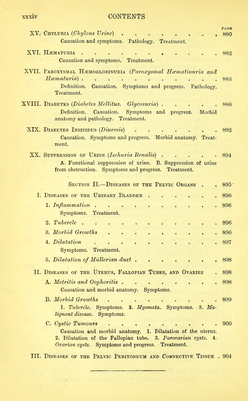 PAOB XV. Chyluria {Chylous Urine) 880 Causation and symptoms. Pathology. Treatment. XVI. H.s:maturia 882 Causation and symptoms. Treatment. XVII. Paroxysmal Hemoglobinuria (Paroxysmal Hcematinuria and HcBmaturia) 883 Definition. Causation. Symptoms and progress. Pathology. Treatment. XVIII. Diabetes {Diabetes Mellitus. Glycosuria) 886 Definition. Causation. Symptoms and progress. Morbid anatomy and pathology. Treatment. XIX. Diabetes Insipidus {Diuresis) 892 Causation. Symptoms and progress. Morbid anatomy. Treat- ment. XX. Suppression of Urine {Ischuria BenaUs) 894 A. Functional suppression of urine. B. Suppression of urine from obstruction. Symptoms and progress. Treatment. Section II.—Diseases of the Pelvic Organs . . 895' I. Diseases of the Urinary Bladder 896 1, Inflammation 896 Symptoms. Treatment. 2. Tubercle 896 8. Morbid Growths 896 4. Dilatation 897 Symptoms. Treatment. 5. Dilatation of Mullerian duct 898 II. Diseases of the Uterus, Fallopian Tubes, and Ovaries . 898 A. Metritis and Oojjhoritis 898 Causation and morbid anatomy. Symptoms. B. Morbid Growths 899 1. Tubercle. Symptoms. 2. Myornata, Symptoms. 3. Ma- lignant disease. Symptoms. C. Cystic Tumours 900 Causation and morbid anatomy. 1. Dilatation of the uterus. 2. Dilatation of the Fallopian tube. 3. Parovarian cysts. 4. Ovarian cysts. Symptoms and progress. Treatment. III. Diseases of the Pelvic Peritoneum and Connective Tissue . 904