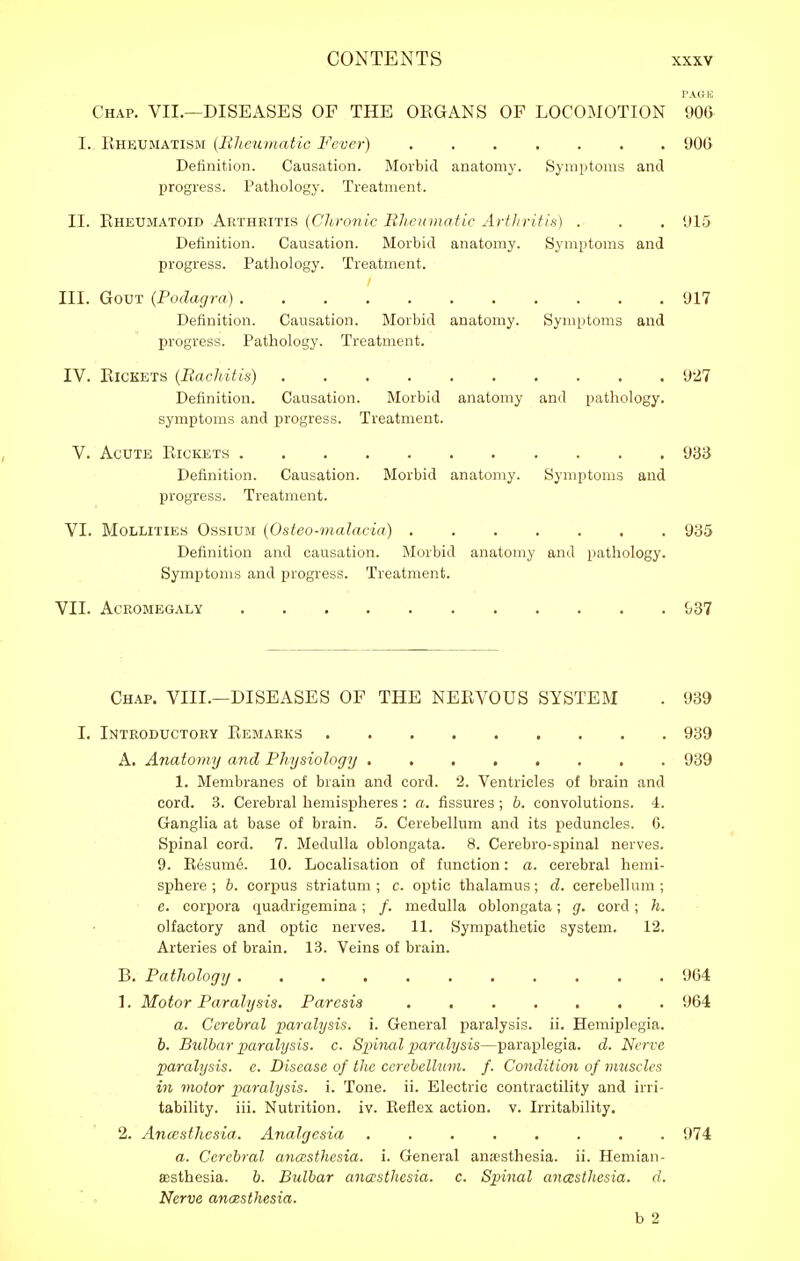 r.uiic Chap. VII.—DISEASES OF THE OKGANS OF LOCOMOTION 906 I. Kheumatism (liJtemnatic Fever) 90G Definition. Causation. Morbid anatomy. Symptoms and progress. Pathology. Treatment. II. Rheumatoid Arthp>itis (Clu-onic Rheumatic Artlirifis) . . . 915 Definition. Causation. Morbid anatomy. Symptoms and progress. Pathology. Treatment. III. Gout (Podagra) 917 Definition. Causation. Morbid anatomy. Symptoms and progress. Pathology. Treatment. IV. ElCKETS (Bachitis) 927 Definition. Causation. Morbid anatomy and pathology, symptoms and progress. Treatment. V. Acute Rickets 93iJ Definition. Causation. Morbid anatomy. Symptoms and progress. Treatment. VI. MoLLiTiES OssiUM (Ostco-malacia) 985 Definition and causation. Morbid anatomy and pathology. Symptoms and progress. Treatment. VII. Acromegaly {,37 Chap. VIII.—DISEASES OF THE NERVOUS SYSTEM . 939 I. Introductory Remarks 939 A. Anatomy and Pliysiology ........ 939 1. Membranes of brain and cord. 2. Ventricles of brain and cord. 3. Cerebral hemispheres : a. fissures; h. convolutions. 4. Ganglia at base of brain. 5. Cerebellum and its peduncles. G. Spinal cord. 7. Medulla oblongata. 8. Cerebro-spinal nerves. 9. Resume. 10. Localisation of function: a. cerebral hemi- sphere ; h. corpus striatum ; c. optic thalamus; d. cerebellum ; e. corpora quadrigemina; /. medulla oblongata; g. cord; h. olfactory and optic nerves. 11. Sympathetic system. 12. Arteries of brain. 13. Veins of brain. B. Patlwlogy 964 1. Motor Paralysis, Paresis 964 a. Cerebral paralysis, i. General paralysis, ii. Hemiplegia. b. Bulbar paralysis, c. Spinal paralysis—parai^legia. d. Nerve paralysis, e. Disease of the cerebellum, f. Condition of muscles in motor paralysis, i. Tone. ii. Electric contractility and irri- tability, iii. Nutrition, iv. Reflex action, v. Irritability. 2. Ancesthesia. Analgesia 974 a. Cerebral ana:sthesia. i. General anaesthesia, ii. Hemian- ffisthesia. b. Bulbar anaesthesia, c. Spinal anesthesia, d. Nerve ancesthesia. b 2
