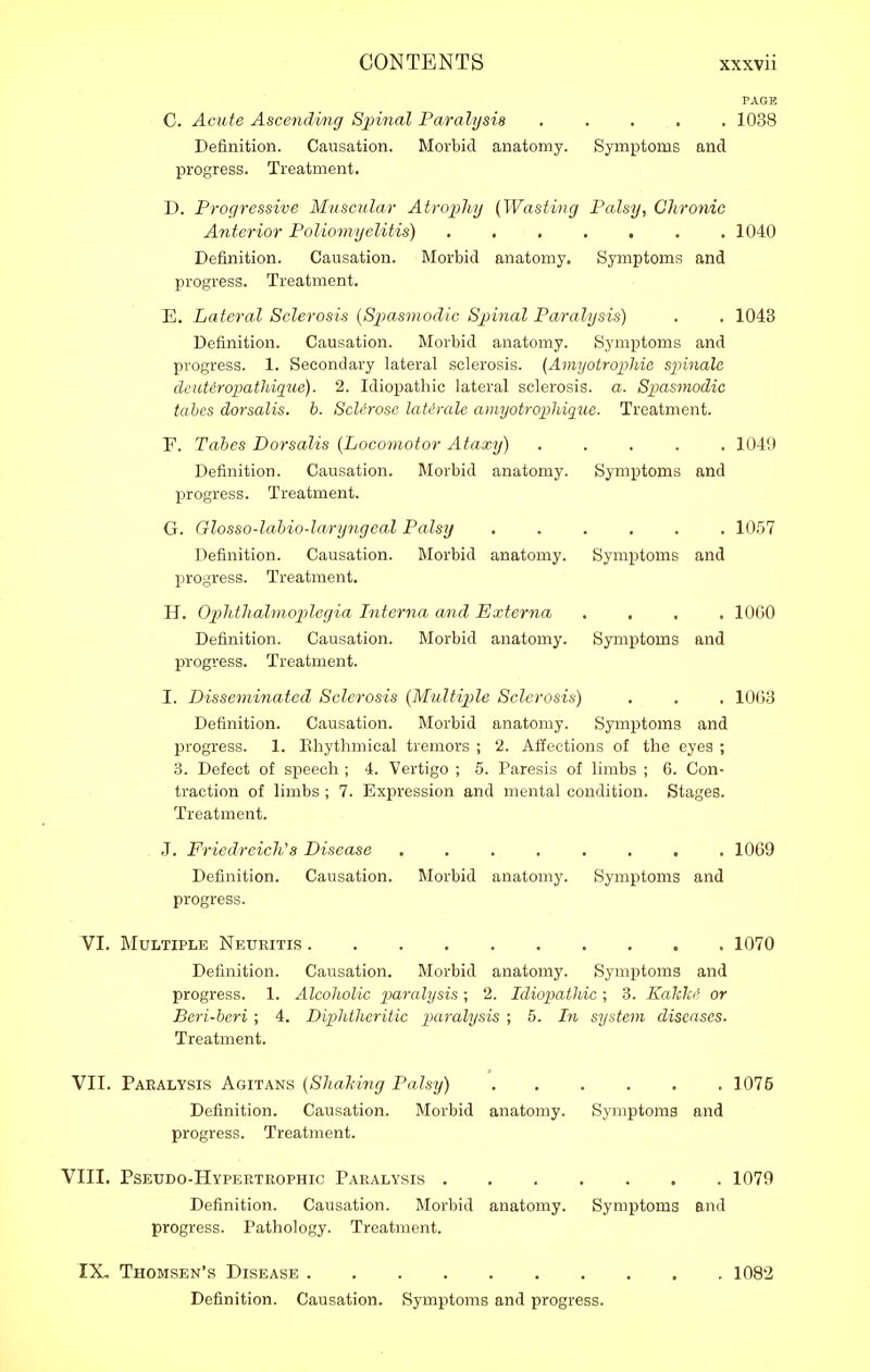 C. Acute Asceyiding Spinal Paralysis Definition. Causation. Morbid anatomy, progress. Treatment. PAGE 1038 Symptoms and D. Progressive Muscular Atrophy {Wasting Palsy, Chronic Anterior Poliomyelitis) 1040 Definition. Causation. Morbid anatomy. Symptoms and progress. Treatment. E. Lateral Sclerosis {Spasmodic Spinal Paralysis) . . 1043 Definition. Causation. Morbid anatomy. Symptoms and progress. 1. Secondary lateral sclerosis. {Amyotrophia spinale deutiropathiqiie). 2. Idiopathic lateral sclerosis, a. Spasmodic tabes dorsalis. b. ScU'rose latimle ainyotropliique. Treatment. F. Tabes Dorsalis {Locomotor Ataxy) ..... 1049 Definition. Causation. Morbid anatomy. Symptoms and progress. Treatment. G. Glosso-lahio-lary7igeal Palsy 1057 Definition. Causation. Morbid anatomy. Symptoms and progress. Treatment, H. Op>hthalmop)legia Interna and Externa .... 1060 Definition. Causation. Morbid anatomy. Symptoms and progress. Treatment. I. Disseminated Sclerosis {Midtiple Sclerosis) . . , 1063 Definition. Causation. Morbid anatomy. Symptoms and progress. 1. Kliytlimical tremors ; 2. Affections of the eyes ; 3. Defect of speech ; 4. Vertigo ; 5. Paresis of limbs ; 6. Con- ti'action of limbs; 7. Expression and mental condition. Stages. Treatment. J. Friedreich's Disease Definition. Causation, progress. 1069 Morbid anatomy. Symptoms and TI. Multiple Neuritis 1070 Definition. Causation. Morbid anatomy. Symptoms and progress. 1. Alcoholic paralysis; 2. Idiopathic; 3. Eakkt' or Beri-heri ; 4. Diphtheritic paralysis ; 5. In system diseases. Treatment. VII. Paralysis Agitans {Shahing Palsy) 1075 Definition. Causation. Morbid anatomy. Symptoms and progress. Treatment. VIII. Pseudo-Hypertrophic Paralysis 1079 Definition. Causation. Morbid anatomy. Symptoms and progress. Pathology. Treatment. IX, Thomsen's Disease Definition. Causation. Symptoms and progress. 1082