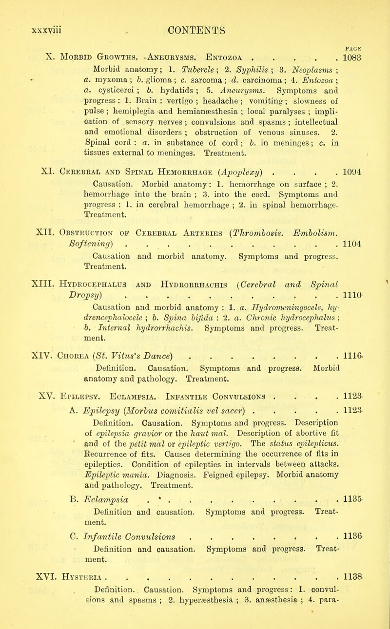 PAGE X. Morbid Growths. -Aneurysms. Entozoa 1083 Morbid anatomy; 1. Tubercle; 2. Syphilis ; 3. Neoplasms ; a. myxoma ; b. glioma ; c. sarcoma ; d. carcinoma ; 4. Entozoa ; a. cysticerci ; b. hydatids ; 5. Aneurysvis. Symptoms and progress : 1. Brain : vertigo ; headache ; vomiting ; slowness of pulse; hemiplegia and hemianresthesia ; local paralyses ; impli- cation of sensory nerves ; convulsions and spasms ; intellectual and emotional disorders ; obstruction of venous sinuses. 2. Spinal cord : a. in substance of cord ; b. in meninges; c. in tissues external to meninges. Treatment. XI. Cekebkal and Spinal Hemorrhage (Ajmjilexy) .... 1094 Causation. Morbid anatomy: 1. hemorrhage on surface ; 2. hemorrhage into the brain ; 3. into the cord. Symptoms and progress : 1. in cerebral hemorrhage ; 2. in spinal hemorrhage. Treatment. XII. Obstruction of Cerebral Arteries [Thrombosis. Embolis^n. Softening) 1104 Causation and morbid anatomy. Symptoms and progress. Treatment. XIII. Hydrocephalus and Hydrorrhachis {Cerebral and Spinal Dropsy) 1110 Causation and morbid anatomy : 1. a. Hydrmncningocele, hy- drencephalocelc ; b. Spina bifida : 2. a. Chronic hydrocephalus ; b. Internal hydrorrhachis. Symptoms and progress. Treat- ment. XIV. Chorea [St. Vitus's Dance) 1116. Definition. Causation. Symptoms and progress. Morbid anatomy and pathology. Treatment. XV. Epilepsy. Eclampsia, Infantile Convulsions .... 1123 A. Epilepsy {Morbus comitialis vel sacer) 1123 Definition. Causation. Symptoms and progress. Description of epilepsia gravior or the haut mal. Description of abortive fit and of the petit mal or epileptic vertigo. The status epilepticus. Recurrence of fits. Causes determining the occurrence of fits in epileptics. Condition of epileptics in intervals between attacks. Ep)ileptie mania. Diagnosis. Feigned epilepsy. Morbid anatomy and pathology. Treatment. B. Eclampsia . * 1135 Definition and causation. Symptoms and progress. Treat- ment. C. Infantile Convulsions 1136 Definition and causation. Symptoms and progress. Treat- ment. XVI. Hysteria 1138 Definition. Causation. Symptoms and progress: 1. convul- ?ions and spasms ; 2. hypersesthesia ; 3. anesthesia ; 4. para-