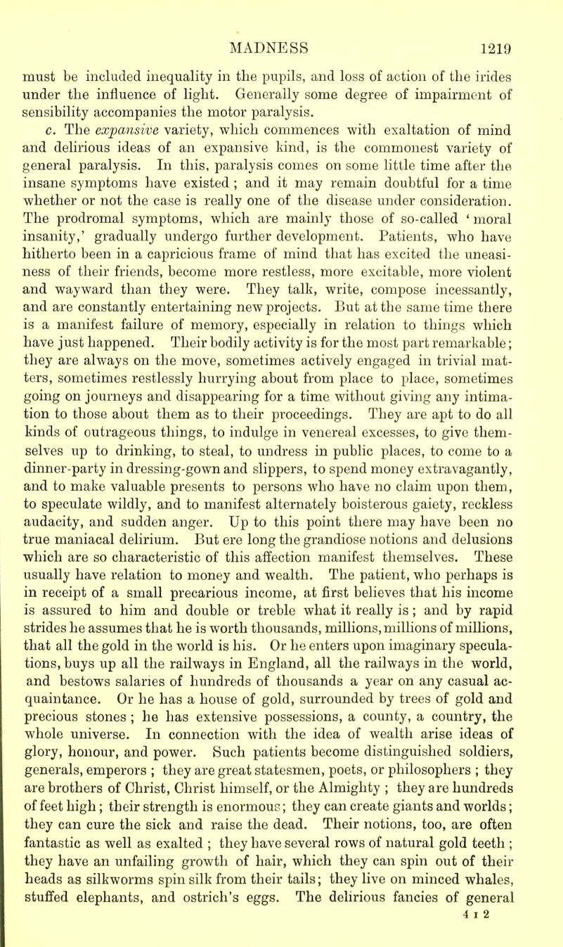 must be included inequality in the pupils, and loss of action of the irides under the influence of light. Generally some degree of impairment of sensibility accompanies the motor paralysis. c. The expansive variety, which commences with exaltation of mind and delirious ideas of an expansive kind, is the commonest variety of general paralysis. In this, paralysis comes on some little time after the insane symptoms have existed ; and it may remain doubtful for a time whether or not the case is really one of the disease under consideration. The prodromal symptoms, which are mainly those of so-called ' moral insanity,' gradually undergo further development. Patients, who have hitherto been in a capricious frame of mind that has excited the uneasi- ness of their friends, become more restless, more excitable, moi'e violent and wayward than they were. They talk, write, compose incessantly, and are constantly entertaining new projects. But at the same time there is a manifest failure of memory, especially in relation to things which have just happened. Their bodily activity is for the most part remarkable; they are always on the move, sometimes actively engaged in trivial mat- ters, sometimes restlessly hurrying about from place to place, sometimes going on journeys and disappearing for a time without giving any intima- tion to those about them as to their proceedings. They are apt to do all kinds of outrageous things, to indulge in venereal excesses, to give them- selves up to drinking, to steal, to undress in public places, to come to a dinner-party in dressing-gown and slippers, to spend money extravagantly, and to make valuable presents to persons who have no claim upon them, to speculate wildly, and to manifest alternately boisterous gaiety, reckless audacity, and sudden anger. Up to this point there may have been no true maniacal delirium. But ere long the grandiose notions and delusions which are so characteristic of this affection manifest themselves. These usually have relation to money and wealth. The patient, who perhaps is in receipt of a small precarious income, at first believes that his income is assured to him and double or treble what it really is; and by rapid strides he assumes that he is worth thousands, millions, millions of millions, that all the gold in the world is his. Or he enters upon imaginary specula- tions, buys up all the railways in England, all the railways in the world, and bestows salanes of hundreds of thousands a year on any casual ac- quaintance. Or he has a house of gold, surrounded by trees of gold and precious stones ; he has extensive possessions, a county, a country, the whole universe. In connection with the idea of wealth arise ideas of glory, honour, and power. Such patients become distinguished soldiers, generals, emperors ; they are great statesmen, poets, or philosophers ; they are brothers of Christ, Christ himself, or the Almighty ; they are hundreds of feet high; their strength is enormouc; they can create giants and worlds; they can cure the sick and raise the dead. Their notions, too, are often fantastic as well as exalted ; they have several rows of natural gold teeth ; they have an unfailing growth of hair, which they can spin out of their heads as silkworms spin silk from their tails; they live on minced whales, stuffed elephants, and ostrich's eggs. The delirious fancies of general 4 I 2