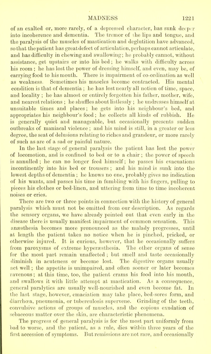 of an exalted or, more rarely, of a depressed character, has sunk detpir into incoherence and dementia. The tremor of ihe lips and tongue, and the paralysis of the muscles of mastication and deglutition have advanced, so that the patient has great defect of articulation, perhaps cannot articulate, and has difficulty in chewing and swallowing; he probably cannot, without assistance, get upstairs or mto his bed ; he walks with difficulty across his room ; he has lost the power of dressing himself, and even, may be, of carrying food to his mouth. There is impairment of co-ordination as well as weakness. Sometimes his muscles become contracted. His mental condition is that of dementia ; he has lost nearly all notion of time, space, and locality ; he has almost or entirely forgotten his father, mother, wife, and nearest relations ; he shuflSes about hstlessly ; he undresses himself at unsuitable times and places; he gets into his neighbour's bed, and appropriates his neighbour's food; he collects all kinds -of rubbish. He is generally quiet and manageable, but occasionally presents sudden outbreaks of maniacal violence ; and his mind is still, in a greater or less degree, the seat of delusions relating to riches and grandeur, or more rarely of such as are of a sad or painful nature. In the last stage of general paralysis the patient has lost the power of locomotion, and is confined to bed or to a chair ; the power of speech is annulled ; he can no longer feed himself; he passes his evacuations incontinently into his bed or trousers ; and his mind is sunk into the lowest depths of dementia ; he knows no one, probably gives no indication of his wants, and passes his time in fumbling with his fingers, pulling to pieces his clothes or bed-linen, and uttering from time to time incoherent noises or cries. There are two or three points in connection with the history of general paralysis which must not be omitted from our description. As regards the sensory organs, we have already pointed out that even early in the disease there is usually manifest impairment of common sensation. This anesthesia becomes more pronounced as the malady progresses, until at length the patient takes no notice when he is pinched, pricked, or otherwise injured. It is curious, however, that he occasionally sufi'ers from paroxysms of extreme hyperesthesia. The other organs of sense for the most part remain unafi'ected ; but smell and taste occasionally diminish in acuteness or become lost. The digestive organs usually act well; the appetite is unimpaired, and often sooner or later becomes ravenous; at this time, too, the patient crams his food into his mouth, and swallows it with little attempt at mastication. As a consequence, general paralytics are usually well-nourished and even become fat. In the last stage, however, emaciation may take place, bed-sores form, and diarrhoea, pneumonia, or tuberculosis supervene. Grinding of the teeth, convulsive actions of groups of muscles, and the copious exudation of sebaceous matter over the skin, are characteristic phenomena. The progress of general paralysis is for the most part uniformly from bad to worse, and the patient, as a rule, dies within three years of the tii'st accession of symptoms. But remissions are not rare, and occasionally