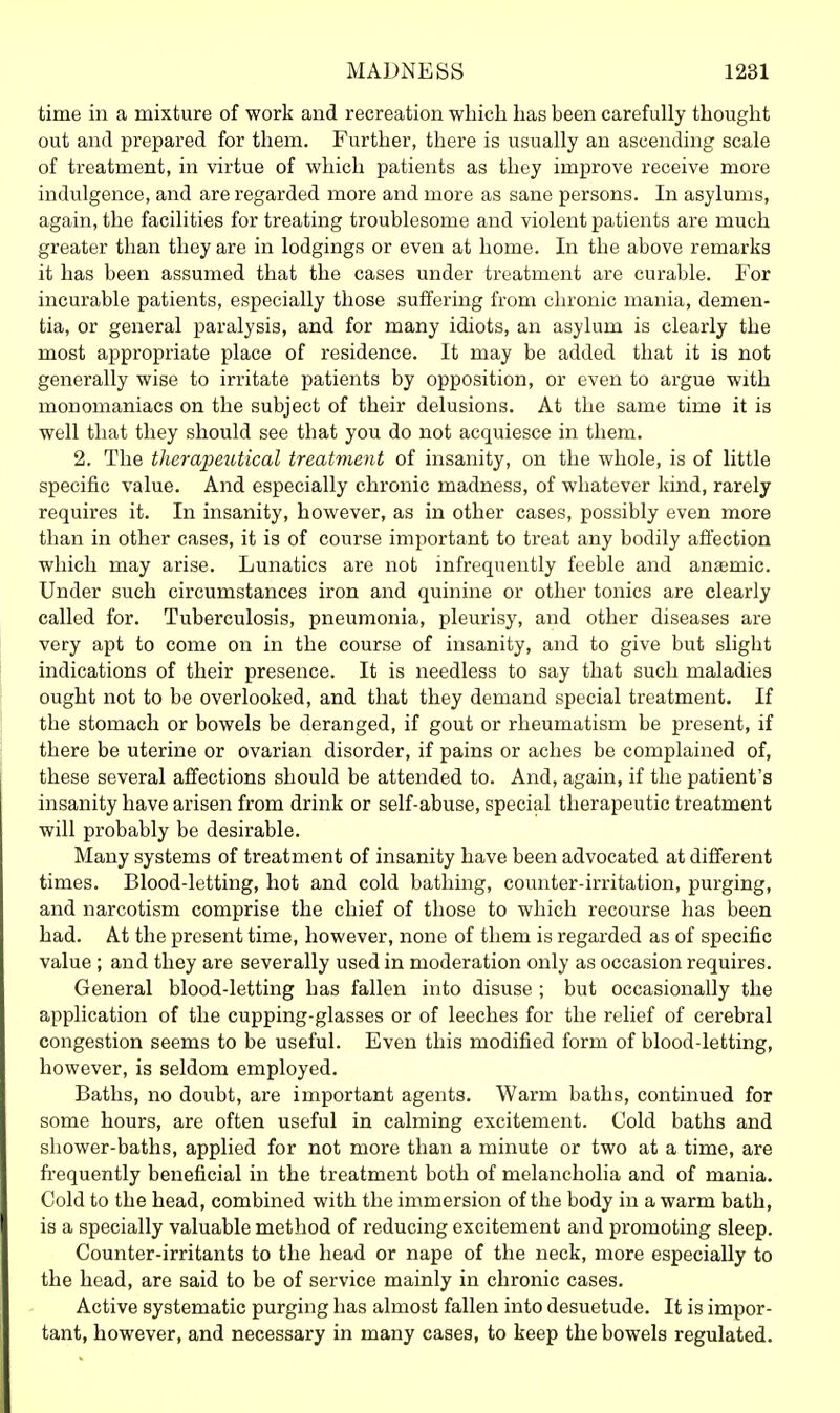 time in a mixture of work and recreation wliich has been carefully thought out and prepared for them. Further, there is usually an ascending scale of treatment, in virtue of which patients as they improve receive more indulgence, and are regarded more and more as sane persons. In asylums, again, the facilities for treating troublesome and violent patients are much greater than they are in lodgings or even at home. In the above remarks it has been assumed that the cases under treatment are curable. For incurable patients, especially those suffering from chronic mania, demen- tia, or general paralysis, and for many idiots, an asylum is clearly the most appropriate place of residence. It may be added that it is not generally wise to irritate patients by opposition, or even to argue with monomaniacs on the subject of their delusions. At the same time it is well that they should see that you do not acquiesce in them. 2. The t]ierapeutical treatment of insanity, on the whole, is of little specific value. And especially chronic madness, of whatever kind, rarely requires it. In insanity, however, as in other cases, possibly even more than in other cases, it is of course important to treat any bodily affection which may arise. Lunatics are not infrequently feeble and anjemic. Under such circumstances iron and quinine or other tonics are clearly called for. Tuberculosis, pneumonia, pleurisy, and other diseases are very apt to come on in the course of insanity, and to give but slight indications of their presence. It is needless to say that such maladies ought not to be overlooked, and that they demand special treatment. If the stomach or bowels be deranged, if gout or rheumatism be present, if there be uterine or ovarian disorder, if pains or aches be complained of, these several affections should be attended to. And, again, if the patient's insanity have arisen from drink or self-abuse, special therapeutic treatment will probably be desirable. Many systems of treatment of insanity have been advocated at different times. Blood-letting, hot and cold bathing, counter-irritation, purging, and narcotism comprise the chief of those to which recourse has been had. At the present time, however, none of them is regarded as of specific value; and they are severally used in moderation only as occasion requires. General blood-letting has fallen into disuse ; but occasionally the application of the cupping-glasses or of leeches for the relief of cerebral congestion seems to be useful. Even this modified form of blood-letting, however, is seldom employed. Baths, no doubt, are important agents. Warm baths, continued for some hours, are often useful in calming excitement. Cold baths and shower-baths, applied for not more than a minute or two at a time, are fi-equently beneficial in the treatment both of melancholia and of mania. Cold to the head, combined with the immersion of the body in a warm bath, is a specially valuable method of reducing excitement and promoting sleep. Counter-irritants to the head or nape of the neck, more especially to the head, are said to be of service mainly in chronic cases. Active systematic purging has almost fallen into desuetude. It is impor- tant, however, and necessary in many cases, to keep the bowels regulated.