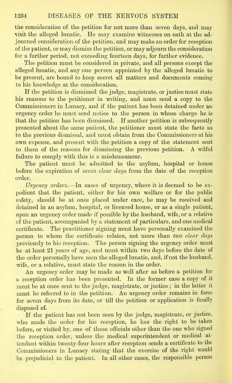 the consideration of the petition for not more than seven days, and may visit the alleged lunatic. He may examine witnesses on oath at the ad- journed consideration of the petition, and may make an order for reception of the patient, or may dismiss the petition, or may adjourn the consideration for a further period, not exceeding fourteen days, for further evidence. The petition must be considered in private, and all persons except the alleged lunatic, and any one person appointed by the alleged lunatic to be present, are bound to keep secret all matters and documents coming to his knowledge at the consideration. If the petition is dismissed the judge, magistrate, or justice must state his reasons to the petitioner in writing, and must send a copy to the Commissioners in Lunacy, and if the patient has been detained under an urgency order he must send notice to the person in whose charge he is that the petition has been dismissed. If another petition is subsequently presented about the same patient, the petitioner must state the facts as to the previous dismissal, and must obtain from the Commissioners at his own expense, and present with the petition a copy of the statement sent to them of the reasons for dismissing the previous petition. A wilful failure to comply with this is a misdemeanour. The patient must be admitted to the asylum, hospital or house before the expiration of seve7i clear days from the date of the reception order. Urgency orders.—In cases of urgency, where it is deemed to be ex- pedient that the patient, either for his own welfare or for the public safety, should be at once placed under care, he may be received and detained in an asylum, hospital, or licensed house, or as a single patient, upon an urgency order made if possible by the husband, wife, or a relative of the patient, accompanied by a statement of particulars, and one medical certificate. The practitioner signing must have personally examined the person to whom the certificate relates, not more than hoo clear days previously to his reception. The person signing the urgency order must be at least 21 years of age, and must within two days before the date of the order personally have seen the alleged lunatic, and, if not the husband, wife, or a relative, must state the reason in the order. An urgency order may be made as well after as before a petition for a reception order has been presented. In the former case a copy of it must be at once sent to the judge, magistrate, or justice ; in the latter it must be referred to in the petition. An urgency order remains in force for seven days from its date, or till the petition or apphcation is finally disposed of. If the patient has not been seen by the judge, magistrate, or justice, who made the order for his reception, he has the right to be taken before, or visited by, one of these officials other than the one who signed the reception order, unless the medical superintendent or medical at- tendant within twenty-four hours after reception sends a certificate to the Commissioners in Lunacy stating that the exercise of the right would be prejudicial to the patient. In all other cases, the responsible person