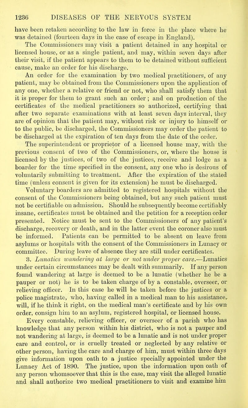 have been retaken according to the law in force in the place where he was detained (fourteen days in the case of escape in England). The Comnaissioners may visit a patient detained in any hospital or licensed house, or as a single patient, and may, within seven days after their visit, if the patient appears to them to be detained without sufficient cause, make an order for his discharge. An order for the examination by two medical practitioners, of any patient, may be obtained from the Commissioners upon the application of any one, whether a relative or friend or not, who shall satisfy them that it is proper for them to grant such an order; and on production of the certificates of the medical practitioners so authorized, certifying that after two separate examinations with at least seven days interval, they are of opinion that the patient may, without risk or injury to himself or to the public, be discharged, the Commissioners may order the patient to be discharged at the expiration of ten days from the date of the order. The superintendent or proprietor of a licensed house may, with the previous consent of two of the Commissioners, or, where the house is licensed by the justices, of two of the justices, receive and lodge as a boarder for the time specified in the consent, any one who is desirous of voluntarily submitting to treatment. After the expiration of the stated time (unless consent is given for its extension) he must be discharged. Voluntary boarders are admitted to registered hospitals without the consent of the Commissioners being obtained, but any such patient must not be certifiable on admission. Should he subsequently become certifiably insane, certificates must be obtained and the petition for a reception order presented. Notice must be sent to the Commissioners of any patient's discharge, recovery or death, and in the latter event the coroner also must be informed. Patients can be permitted to be absent on leave from asylums or hospitals with the consent of the Commissioners in Lunacy or committee. During leave of absence they are still under certificates. 3. Lunatics loandering at large or not tmder proper care.—Lunatics' under certain circumstances may be dealt with summarily. If any person found wandering at large is deemed to be a lunatic (whether he be a pauper or not) he is to be taken charge of by a constable, overseer, or relieving officer. In this case he will be taken before the justices or a police magistrate, who, having called in a medical man to his assistance^ will, if he think it right, on the medical man's certificate and by his own order, consign him to an asylum, registered hospital, or licensed house. Every constable, relieving officer, or overseer of a parish who has knowledge that any person within his district, who is not a pauper and not wandering at large, is deemed to be a lunatic and is not under proper care and control, or is cruelly treated or neglected by any relative or other person, having the care and charge of him, must within three days give information upon oath to a justice specially appointed under the Lunacy Act of 1890. The justice, upon the information upon oath of any person whomsoever that this is the case, may visit the alleged lunatic and shall authorize two medical practitioners to visit and examine him