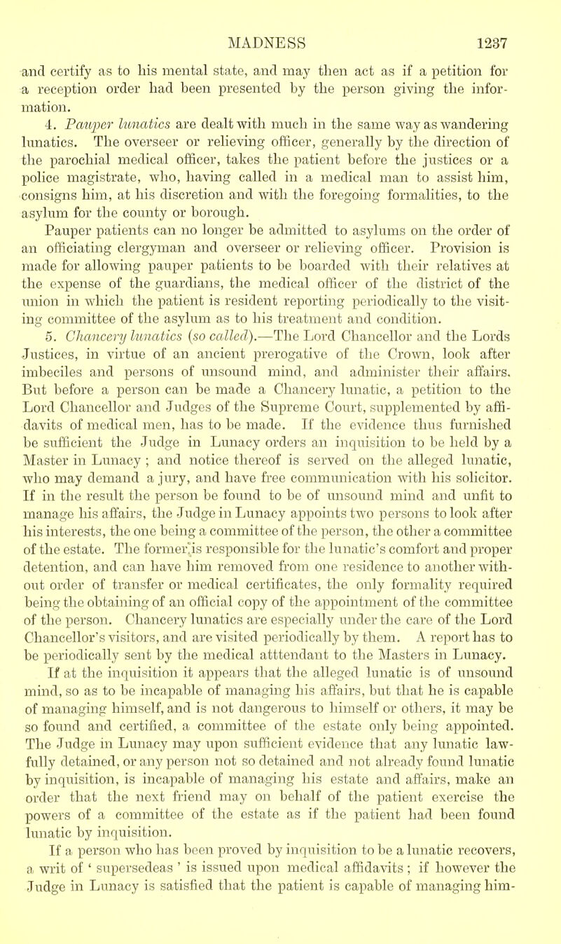 and certify as to bis mental state, and may then act as if a petition for a reception order bad been presented by tbe person giving tbe infor- mation. 4. Pauper lunatics are dealt witb mucb in tbe same way as wandering lunatics. Tbe overseer or relieving officer, generally by tbe direction of tbe parocbial medical officer, takes tbe patient before tbe justices or a police magistrate, wbo, baving called in a medical man to assist bim, consigns bim, at bis discretion and witb tbe foregoing formalities, to tbe asylum for tbe county or borougb. Pauper patients can no longer be admitted to asylums on tbe order of an officiating clergyman and overseer or relieving officer. Provision is made for allowing pauper patients to be boarded witb tbeir relatives at tbe expense of tbe guardians, tbe medical officer of tbe district of the imion in which tbe patient is resident reporting periodically to the visit- ing committee of tbe asylum as to his treatment and condition. 5. Chancery lunatics {so called).—Tbe Lord Chancellor and the Lords Justices, in virtue of an ancient prerogative of the Crown, look after imbeciles and persons of unsound mind, and administer tbeir affairs. But before a person can be made a Chancery lunatic, a petition to the Lord Chancellor and Judges of tbe Supreme Court, supplemented by affi- davits of medical men, has to be made. If tbe evidence thus furnished be sufficient the Judge in Lunacy orders an inquisition to be held by a Master in Lunacy ; and notice thereof is served on tbe alleged lunatic, wbo may demand a jury, and have free communication with his solicitor. If in the result the person be found to be of unsound mind and unfit to manage his affairs, the Judge in Lunacy appoints two persons to look after his interests, the one being a committee of tbe person, tbe other a committee of the estate. The formerlis responsible for the lunatic's comfort and proper detention, and can have him removed from one residence to another with- out order of transfer or medical certificates, tbe only formality required being the obtaining of an official copy of the appointment of tbe committee of tbe person. Chancery lunatics are especially under the care of tbe Lord Chancellor's visitors, and are visited periodically by them. A report has to be periodically sent by tbe medical atttendant to the Masters in Lunacy. If at tbe inquisition it appears that tbe alleged lunatic is of unsound mind, so as to be incapable of managing bis affairs, but that he is capable of managing himself, and is not dangerous to himself or others, it may be so found and certified, a committee of the estate only being appointed. The Judge in Lunacy may upon sufficient evidence that any lunatic law- fully detained, or any person not so detained and not already found lunatic by inquisition, is incapable of managing bis estate and affairs, make an order that the next friend may on behalf of the patient exercise tbe powers of a committee of the estate as if tbe patient had been found lunatic by inquisition. If a person who has been proved by inquisition to be a lunatic recovers, a writ of ' supersedeas ' is issued upon medical affidavits; if however the Judge in Lunacy is satisfied that the patient is capable of managing bim-