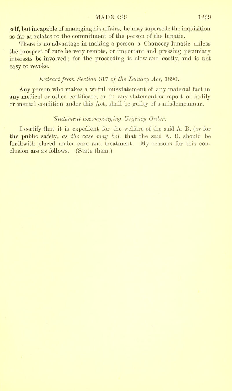 self, but incapable of managing his affairs, he may supersede the inquisition so far as relates to the commitment of the person of the lunatic. There is no advantage in making a person a Chancery lunatic unless the prospect of cure be very remote, or important and pressing pecuniary interests be involved ; for the proceeding is slow and costly, and is not easy to revoke. Extract from Section 317 of the Lunacy Act, 1890. Any person who makes a wilful misstatement of any material fact in any medical or other certificate, or in any statement or report of bodily or mental condition under this Act, shall be guilty of a misdemeanour. Statement accompanying Urgency Ol der. I certify that it is expedient for the welfare of the said A. B. (or for the public safety, as the case may be), that the said A. B. should be forthwith placed under care and treatment. My reasons for this con- clusion are as follows. (State them.)