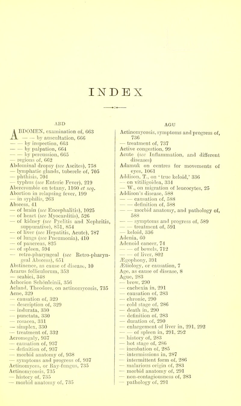 INDEX ABD ABDOMEN, examination of, 663 by auscultation, 666 by inspection, 663 by palpation, 664 by isereussion, 665 — regions of, 662 Abdominal dropsy (see Ascites), 758 — lymphatic glands, tubercle of, 705 — phthisis, 704 — typhus {see Enteric Fever), 219 Abercrombie on tetany, H60 et scq. Abortion in relapsing fever, 199 — in syphilis, 263 Abscess, 41 — of brain (see Encephalitis), 1025 — of heart {see Myocarditis), 526 — of kidney {see Pyelitis and Nephritis, suppurative), 851, 854 — of liver {sec Hepatitis, Acute), 787 — of lungs {see Pneumonia), 410 — of pancreas, 825 — of spleen, 594 — retro-pharyngeal {see Eetro-pharyn- geal Abscess), 651 Abstinence, as cause of disease, 10 Acarus foUiculorum, 353 — scabiei, 348 Achorion Sehonleinii, 356 Acland, Theodore, on actinomycosis, 735 Acne, 329 — causation of, 329 — description of, 329 — indurata, 330 — punctata, 330 — rosacea, 331 —■ simplex, 330 — treatment of, 332 Acromegaly, 937 — causation of, 937 — definition of, 937 — morbid anatomy of, 938 — symptoms and progress of, 937 Actinomyces, or Ray-fungus, 735 Actinomj'cosis, 735 — history of, 735 — morbid anatomy of, 735 AGU Actinomycosis, symptoms and progress of, 736 — treatment of, 737 Active congestion, 99 Acute {see Inflammation, and different diseases) Adamuk on centres for movements of eyes, 1061 Addison, T., on 'true keloid,' 336 — on vitiligoidea, 334 — W., on migration of leucocytes, 25 Addison's disease, 588 causation of, 588 definition of, 588 morbid anatomy, and pathology of, 588 symptoms and progress of, 589 treatment of, 591 — keloid, 336 Adenia, 60 Adenoid cancer, 74 of bowels, 712 of liver, 802 ^gophony, 391 iEtiology, or causation, 7 Age, as cause of disease, 8 Ague, 283 — brow, 290 — cachexia in, 291 — causation of, 283 — chronic, 290 — cold stage of, 286 — death in, 290 — definition of, 283 — duration of, 290 — enlargement of liver in, 291, 292 — — of spleen in, 291, 292 — history of, 283 — hot stage of, 286 — incubation of, 285 — intermissions in, 287 — intermittent form of, 286 — malarious origin of, 283 — morbid anatomy of, 291 — non-contagiousness of, 283 — pathology of, 291