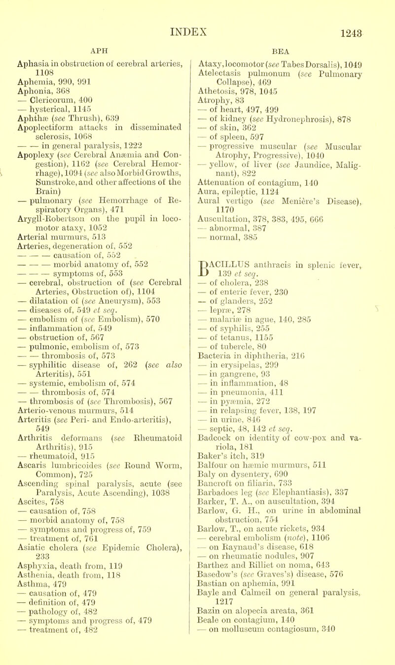 APH Aphasia in obstruction ol cerebral arteries, 1108 Aphemia, 990, 991 Aphonia, 368 — Clericorum, 400 — hysterical, 1145 Aphtha? (see Thrush), 639 Apoplectiform attacks in disseminated sclerosis, 1068 in general paralysis, 1222 Apop)lexy {sec Cerebral Anfemia and Con- gestion), 1162 {see Cerebral Hemor- i rhage) ,1094 (see also Morbid Growths, Sunstroke, and other affections of the Brain) — pulmonary {see Hemorrhage of Ke- spiratory Organs), 471 ArygU-Kobertson on the pupil in loco- motor ataxy, 1052 Arterial murmurs, 513 Arteries, degeneration of, 552 causation of, 552 morbid anatomy of, 552 symptoms of, 553 — cerebral, obstruction of (see Cerebral Arteries, Obstruction of), 1104 — dilatation of (see Aneurysm), 553 — diseases of, 549 et seq. — embolism of (see Embolism), 570 — inflammation of, 549 — obstruction of, 567 — pulmonic, embolism of, 573 thrombosis of, 573 — syphilitic disease of, 262 {see also Arteritis), 551 — systemic, embolism of, 574 thrombosis of, 574 — thrombosis of (see Thrombosis), 567 Arterio-venous murmurs, 514 Arteritis (see Peri- and Endo-arteritis), 549 Arthritis deformans {see Kheumatoid Arthritis), 915 — rheumatoid, 915 Ascaris lumbricoides (see Kound Worm, Common), 725 Ascending spinal paralysis, acute (see Paralysis, Acute Ascending), 1038 Ascites, 758 — causation of, 758 — morbid anatomy of, 758 — symptoms and progress of, 759 — treatment of, 761 Asiatic cholera (see Epidemic Cholera), 233 Asphyxia, death from, 119 Asthenia, death from, 118 Asthma, 479 — causation of, 479 — definition of, 479 — pathology of, 482 — symptoms and progress of, 479 — treatment of, 482 BEA Ataxy, locomotor (see Tabes Dorsalis), 1049 Atelectasis pulmonum {see Pulmonary Collapse), 469 Athetosis, 978, 1045 Atrophy, 83 — of heart, 497, 499 — of kidney {see Hydronephrosis), 878 — of skin, 362 — of spleen, 597 — progressive muscular (sec Muscular Atrophy, Progressive), 1040 — yellow, of liver {see Jaundice, Malig- nant), 822 Attenuation of contagium, 140 Aura, epileptic, 1124 Aural vertigo {see Meniere's Disease), 1170 Auscultation, 378, 383, 495, 666 — abnormal, 387 — normal, 385 BACILLUS anthracis in splenic fever, 139 et seq. — of cholera, 238 — of enteric fever, 230 — of glanders, 252 — lepra?, 278 — malaria? in ague, 140, 285 — of syphilis, 255 — of tetanus, 1155 — of tubercle, 80 Bacteria in diphtheria, 216 — in erysijjelas, 299 — in gangrene, 93 — in inflammation, 48 — in pneumonia, 411 — in pyn?mia, 272 — in relapsing fever, 138, 197 — in urine, 846 — septic, 48, 142 et seq. Badcock on identity of cow-pox and va- riola, 181 Baker's itch, 319 Balfour on Inemic murmurs, 511 Baly on dysentery, 690 Bancroft on filiaria, 733 Barbadoes leg (see Elephantiasis), 337 Barker, T. A., on auscultation, 394 Barlow, G. H., on urine in abdominal obstruction, 754 Barlow, T., on acute rickets, 934 — cerebral embolism {note), 1106 — on Raynaud's disease, 618 — on rheumatic nodules, 907 Barthez and Eilliet on noma, 643 Basedow's (see Graves's) disease, 576 Bastian on aphemia, 991 Bayle and Cahneil on general isaralysis, 1217 Bazin on alopecia areata, 361 Beale on contagium, 140 — on molluscum contagiosum, 340