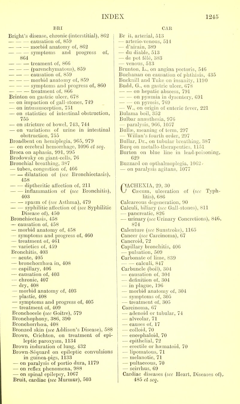 BRI Briglit's disease, chronic (interstitial), 862 ■ causation of, 859 ■ — morbid anatomy of, 862 symptoms and progress of, 864 treament of, 866 (parenoliymatoiis), 859 causation of, 859 morbid anatomy of, 859 symptoms and progress of, 860 treatment of, 866 Brinton on gastric ulcer, 678 — on imiDaction of gall-stones, 749 — on intussusception, 751 — on statistics of intestinal obstruction, 755 — on stricture of bowel, 743, 744 — on variations of urine in intestinal obstruction, 755 Broadbent on hemiplegia, 965, 979 — on cerebral hemorrhage, 1096 et seg_. Broea on aphasia, 991, 995 Brodowsky on giant-cells, 76 Bronchial breathing, 387 — tubes, congestion of, 466 dilatation of {sec Bronchiectasis), 458 diptheritic affection of, 211 inflammation of (see Bronchitis), 403 spasm of (sec Asthma), 479 syijhilitic affection of (sec Syphilitic Disease of), 450 Bronchiectasis, 458 — causation of, 458 — morbid anatomy of, 458 — symptoms and progress of, 460 — treatment of, 461 — varieties of, 459 Bronchitis, 403 — acute, 405 — bronchorrhcea in, 408 — capillary, 406 — causation of, 403 — chronic, 407 — dry, 408 — morbid anatomy of, 403 — plastic, 408 — symptoms and progress of, 405 — treatment of, 409 Bronchocele (sec Goitre), 579 Bronchophony, 386, 390 Bronchorrha'a, 408 Bronzed skin (see Addison's Disease), 588 Brown, Crichton, on treatment of epi- leptic paroxysm, 1134 Brown induration of lung, 432 Brown-Sequard on epileptic convulsions in guinea-pigs, 1133 — on paralysis of portio dura, 1179 — on reflex phenomena, 988 — on spinal epilepsy, 1067 Bruit, cardiac (see Murmur), 503 CAE Br it, arterial, 513 — arterio-venous, 514 — d'airain, 389 — du diable, 513 — de pot fele, 383 — venous, 513 Brunton, L., on angina pectoris, 546 Buchanan on causation of phthisis, 435 Bucknill and Tuke on insanity, 1190 Budd, G., on gastric ulcer, 678 on hepatic abscess, 791 on pya;mia in dysentery, 691 on ijyrosis, 769 — W., on origin of enteric fever, 221 Bulama boil, 352 Bulbar anesthesia, 976 — paralysis, 966, 1057 Bullje, meaning of term, 297 — Willan's fourth order, 297 BuUar, Dr., on tubular breathing, 387 Burq on metallo-therapeutics, 1151 Burton on blue line in lead-poisoning, 629 Buzzard on opthalmoplegia, 1062 - — on paralysis agitans, 1077 CACHEXIA, 29, 30 \j Caicum, ulceration of (sec Typh- litis), 686 Calcareous degeneration, 90 Calculi, biliary (see Gall-stones), 811 — pancreatic, 826 — urinary (sec Urinary Concretions), 846, 874 Calenture (sec Sunstroke), 1165 Cancer (see Carcinoma), 67 Cancroid, 72 Capillary bronchitis, 400 — pulsation, 509 Carbonate of lime, 839 calculi, 847 Carbuncle (boil), 304 — causation of, 304 — definition of, 304 — in i^lague, 196 — morbid anatomy of, 304 — symptoms of, 305 — treatment of, 305 Carcinoma, 67 — adenoid or tubular, 74 — alveolar, 71 — causes of, 17 — colloid, 70 — encephaloid, 70 — epithelial, 72 — erectile or h;ematoid, 70 — lipomatous, 71 — melanotic, 71 — pultaceous, 70 — scirrhus, 69 Cardiac diseases (see Heart, Diseases of), 485 ct scq.