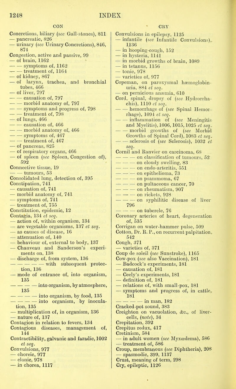 CON Concretions, biliary (sec Gall-stones), 811 — pancreatic, 826 — urinary {see Urinary Concretions), 846, 874 Congestion, active and passive, 99 — of brain, 1162 symptoms of, 1162 treatment of, 1164 — of kidney, 867 — of larynx, trachea, and bronchial tubes, 466 — of liver, 797 causation of, 797 morbid anatomy of, 797 symptoms and progress of, 798 treatment of, 798 — of lungs, 466 causation of, 466 morbid anatomy of, 466 symptoms of, 467 treatment of, 467 — of pancreas, 825 — of respiratory organs, 466 — of spleen {see Spleen, Congestion of), 592 Connective tissue, 19 tumours, 53 Consolidated lung, detection of, 395 Constipation, 741 — causation of, 741 — morbid anatomy of, 741 — symptoms of, 741 — treatment of, 755 Constitution, epidemic, 12 Contagia, 134 ct scq. — action of, within organism, 134 — are vegetable organisms, 137 et seg^. — as causes of disease, 16 — attenuation of, 140 — behaviour of, external to body, 137 — Chauveau and Sanderson's experi- ments on, 138 — discharge of, from system, 136 with subsequent protec- tion, 136 — mode of entrance of, into organism, 135 into organism, by atmosphere, 135 into organism, by food, 135 into organism, by inocula- tion, 135 — multiplication of, in organism, 136 — nature of, 137 Contagion in relation to fevers, 134 Contagious diseases, management of, 144 Contractibility, galvanic and faradie, 1002 et seq. Convulsions, 977 — choreic, 977 — clonic, 978 — in chorea, 1117 CEY Convulsions in epilepsy, 1125 — infantile {see Infantile Convulsions), 1136 — in hooping-cough, 152 — in hysteria, 1141 — in morbid growths of brain, 1089 — in tetanus, 1156 — tonic, 978 — varieties of, 977 Copeman, on paroxysmal hamogiobin- uria, 884 et seq. — on pernicious anasmia, 610 Cord, spinal, dropsy of {see Hydrorrha- chis), 1110 et seq. hemorrhage of {see Spinal Hemor- rhage), 1094 et seq. inflammation of (see Meningitis and Myelitis), 1006,1015,1025 et seq. morbid growths of {see Morbid Growths of Spinal Cord), 1083 et scq. sclerosis of {see Sclerosis), 1032 et seq. Cornil and Eanvier on carcinoma, 68 on classification of tumours, 52 on cloudy swelling, 83 on endo-arteritis, 551 on epithelioma, 73 on psammoma, 67 on pultaeeous cancer, 70 on rheumatism, 907 on rickets, 928 on syphilitic disease of liver 796 on tubercle, 76 Coronary arteries of heart, degeneration of, 535 Corrigan on water-hammer pulse, 509 Cotton, Dr. R. P., on recurrent palpitation, 542 Cough,371 — varieties of, 371 Coup de soleil {see Sunstroke), 1165 Cow-pox {see also Vaccination), 181 — Badcock's experiments, 181 — causation of, 181 — Ceely's experiments, 181 — definition of, 181 — relations of, with small-pox, 181 — symptoms and progress of, in cattle,. 181 in man, 182 Cracked-pot sound, 383 Creighton on vacuolation, &c., of liver- cells, {note), 34 Crepitation, 392 Crepitus redux, 417 Cretinism, 584 — in adult women {see Myxoedema), 586 — treatment of, 586 Croup, membranous {see Diphtheria), 208 — spasmodic, 399, 1137 Crust, meaning of term, 298 Cry, epileptic, 1126
