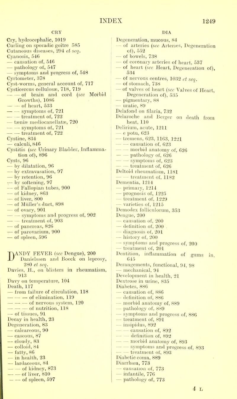 CRY Cry, hydrocephalic, 1019 Curling on sporadic goitre 585 Cutaneous diseases, '21(1: et scq. Cyanosis, 546 — causation of, 546 — pathology of, 547 — symptoms and progress of, 548 Cyrtometer, 378 Cyst-worms, general account of, 717 Cysticercus cellulosfe, 718, 7iy of brain and cord {sec Morbid Growths), 1086 of heart, 58H symptoms of, 721 treatment of, 722 — tieniw mediocanellataj, 720 symptoms of, 721 treatment of, 722 Cystine, 834 — calculi, 846 Cystitis (see Urinary Bladder, Inflamma- tion of), 896 Cysts, 96 — by dilatation, 96 — by extravasation, 97 — by retention, 96 -— by softening, 97 — of Fallopian tubes, 900 — of kidney, 863 — of hver, 800 — of Miiller's duct, 898 — of ovary, 901 symptoms and progress of, 902 treatment of, 903 — of pancreas, 826 — of parovarium, 900 — of spleen, 596 DANDY FEVER (see Dengue), 200 Danielssen and Boeck on leprosy, 280 et seq. Davies, H., on blisters in rheumatism, 913 Davy on temperature, 104 Death, 117 — from failure of circulation, 118 of elimination, 119 of nervous system, 120 of nutrition, 118 — of tissues, 91 Decay in health, 23 Degeneration, 83 — calcareous, 90 — caseous, 87 — cloudy, 83 — colloid, 84 — fatty, 86 — in health, 23 — lardaceous, 84 of kidney, 873 of liver, 810 of spleen, 597 DIA j Degeneration, mucous, 84 -of arteries {see Arteries, Degeneration of), 552 — of bowels, 738 — of coronary arteries of heart, 537 — of heart (see Heart, Degeneration of), 534 — of nervous centres, 1032 ct seq. — of stomach, 738 — of valves of lieart (see Valves of Heart, Degeneration of), 535 — pigmentary, 88 — uratic, 89 Delafond on filaria, 732 Delaroche and Berger on death from heat, 110 Delirium, acute, 1211 — e potu, 623 — - tremens, 623, 1163, 1221 causation of, 623 morbid anatomy of, 626 pathology of, 626 I symptoms of, 623 treatment of, 626 Deltoid rheumatism, 1181 treatment of, 1182 Dementia, 1214 — primary, 1214 — prognosis of, 1225 — treatment of, 1229 — varieties of, 1215 Demodex folliculorum, 353 Dengue, 200 ^ — causation of, 200 j — definition of, 200 — diagnosis of, 201 — history of, 200 — symptoms and progress of, 200 — treatment of, 201 Dentition, inflammation of gums in 645 Derangements, functional, 94, 98 — mechanical, 94 Development in health, 21 Dextrose in urine, 835 Diabetes, 886 — causation of, 886 — definition of, 886 — morbid anatomy of, 889 — pathology of. SH9 — symptoms and progress of, 886 — treatment of, 891 — insipidus, 892 causation of, 892 definition of, 892 morbid anatomy of, 893 symptoms and progress of, 893 treatment of, 893 Diabetic coma, 889 Diarrhosa, 773 — causation of, 773 — infantile, 776 — pathology of, 773 4 L