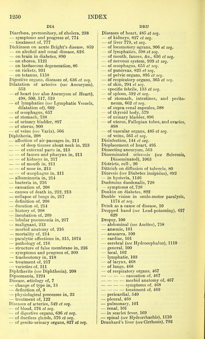 DIA Diarrhoea, premonitory, of cholera, 238 — symptoms and progress of, 774 — treatment of, 777 Dickinson on acute Bright's disease, 859 — on alcohol and renal disease, 62 G — on brain in diabetes, 890 — on chorea, 1121 — on lardaceous degeneration, 86 — on rickets, 931 — on tetanus, 1158 Digestive organs, diseases of, 636 et scq. Dilatation of arteries {see Aneurysm), 553 — of heart (sec also Aneurysm of Heart), 498, 500, 517, 519 — of lymphatics {sec Lymphatic Vessels, dilatation of), 602 — of oesophagus, 657 — of stomach, 738 — of urinary bladder, 897 — of uterus, 900 — of veins {see Varix), 566 Diphtheria, 208 — affection of air-passages in, 211 of deep tissues about neck in, 218 of external parts in, 213 of fauces and pharynx in, 211 of kidneys in, 217 of mouth in, 211 of nose in, 213 — — of oesophagus in, 211 — albuminuria in, 214 — bacteria in, 216 — causation of, 208 — causes of death in, 212, 213 — collapse of lungs in, 217 — definition of, 208 — duration of, 214 — history of, 208 — incubation of, 209 — lobular pneumonia in, 217 — malignant, 213 — morbid anatomy of, 216 — mortality of, 214 — paralytic affections in, 215, 1074 — pathology of, 216 ■— structure of false membrane in, 216 — symptoms and progress of, 209 ■— tracheotomy in, 218 — treatment of, 217 — varieties of, 211 Diphtherite {see Diphtheria), 208 Dipsomania, 1224 Disease, setiology of, 7 — change of type in, 13 — definition of, 3 — physiological processes in, 23 — treatment of, 122 Diseases of arteries, 549 et seq. — of blood, 576 et seq. — of digestive organs, 636 et seq. — of ductless gknds, 576 et seq. — of genito-urinary organs, 827 et seq. DBU Diseases of heart, 485 et seq. — of kidneys, 827 et seq. — of liver 779, et seq. — of locomotory ograns, 906 et seq. — of lymphatics, 598 et seq. — of mouth, fauces, &o., 636 et seq. — of nervous system, 939 et seq. — of oesophagus, 655 et seq. — of pancreas, 825 et seq. — of pelvic organs, 895 et seq. — of respiratory organs, 365 et seq. — of skin, 294 et scq. — specific febrile, 133 et scq. — of spleen, 592 et seq. — of stomach, intestines, and perito- neum, 662 ct seq. — of supra-renal capsules, 588 — of thyroid body, 579 — of urinary bladder, 896 — of uterus. Fallopian tubes, and ovaries, 898 — of vascular organs, 485 et seq. — of veins, 565 et seq. Disinfection, 144 et seq. Displacement of heart, 495 Dissecting aneurysm, 563 Disseminated sclerosis {see Sclerosis, Disseminated), 1063 Districts, cell-, 20 Dittrich on diffusion of tubercle, 80 Diuresis {see Diabetes insipidus), 892 — in hysteria, 1146 Dochmius duodenalis, 728 — symptoms of, 728 Donkin on diabetes, 892 Double vision in oculo-motor paralysis, 1174 ct seq. Drink as a cause of disease, 10 Dropped hand {see Lead-poisoning), 627 629 Dropsy, 100 — abdominal {see Ascites), 758 — anaemic, 101 — anasarca, 100 — cardiac, 101 — cerebral {see Hydrocephalus), 1110 — general, 100 — local, 102 — lymphatic, 103 — of larynx, 468 — of lungs, 468 — of respiratory organs, 467 causation of, 467 morbid anatomy of, 467 symptoms of, 468 treatment of, 469 — pericardial, 540 — pleural, 468 — pulmonary, 101 — renal, 101 — in scarlet fever, 169 — spinal {see Hydrorrhachis), 1110 Drunkard's liver {see Cirrhosis), 792