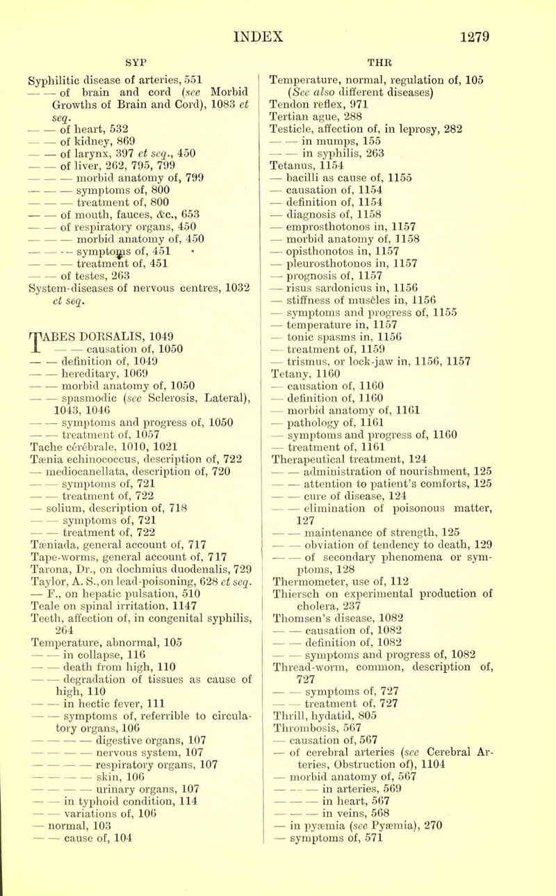 SYP Syphilitic disease of arteries, 551 of brain and cord (see Morbid Growths of Brain and Cord), 1083 et seq. of heart, 532 of kidney, 869 of larynx, 397 et scq., 450 of liver, 262, 795, 799 morbid anatomy of, 799 symptoms of, 800 treatment of, 800 of mouth, fauces, &c., 653 of respiratory organs, 450 morbid anatomy of, 450 - symjsto^s of, 451 treatment of, 451 of testes, 263 System-diseases of nervous centres, 1032 et seq. TABES DOESALIS, 1049 causation of, 1050 definition of, 1049 hereditary, 1069 morbid anatomy of, 1050 sj)asmodic {see Sclerosis, Lateral), 1043, 1046 symptoms and progress of, 1050 treatment of, 1057 Tache c6r6brale, 1010, 1021 Tamia echinococcus, description of, 722 — mediocanellata, descrij^tion of, 720 symptoms of, 721 treatment of, 722 — solium, description of, 718 symptoms of, 721 treatment of, 722 Tseniada, general account of, 717 Tape-worms, general account of, 717 Tarona, Dr., on dochmius duodenalis, 729 Taylor, A. S.,on lead-poisoning, 628 ct seq. — F., on hepatic pulsation, 510 Teale on spinal irritation, 1147 Teeth, affection of, in congenital syphilis, 264 Temperature, abnormal, 105 in collapse, 116 death from high, 110 degradation of tissues as cause of high, 110 in hectic fever, 111 symptoms of, referrible to circula- tory organs, 106 digestive organs, 107 nervous system, 107 respiratory organs, 107 skin, 106 urinary organs, 107 in typhoid condition, 114 variations of, 106 — normal, 103 cause of, 104 THE Temperature, normal, regulation of, 105 {Sec also different diseases) Tendon reflex, 971 Tertian ague, 288 Testicle, affection of, in leprosy, 282 in mumps, 155 in sy^jhilis, 263 Tetanus, 1154 — bacilli as cause of, 1155 — causation of, 1154 — definition of, 1154 — diagnosis of, 1158 — emprosthotonos in, 1157 — morbid anatomy of, 3158 — opisthonotos in, 1157 — pleurosthotonos in, 1157 — prognosis of, 1157 — risus sardonicus in, 1156 — stiffness of muscjles in, 1156 — symptoms and progress of, 1155 — temperature in, 1157 — tonic spasms in, 1156 — treatment of, 1159 — trismus, or lock-jaw in, 1156, 1157 Tetany, 1160 — causation of, 1160 — definition of, 1160 — morbid anatomy of, 1161 — pathology of, 1161 — symptoms and progress of, 1160 — treatment of, 1161 Therapeutical treatment, 124 administration of nourishment, 125 attention to patient's comforts, 125 cure of disease, 124 elimination of poisonous matter, 127 maintenance of strength, 125 obviation of tendency to death, 129 of secondary phenomena or sym- ptoms, 128 Thermometer, use of, 112 Thiersch on experimental production of cholera, 237 Thomsen's disease, 1082 causation of, 1082 definition of, 1082 symptoms and progress of, 1082 Thread-worm, common, description of, 727 symptoms of, 727 treatment of, 727 Thrill, hydatid, 805 Thrombosis, 567 — causation of, 567 — of cerebral arteries {see Cerebral Ar- teries, Obstruction of), 1104 — morbid anatomy of, 567 in arteries, 569 in heart, 567 in veins, 568 — in pyiemia {sec Pysemia), 270 — symptoms of, 571