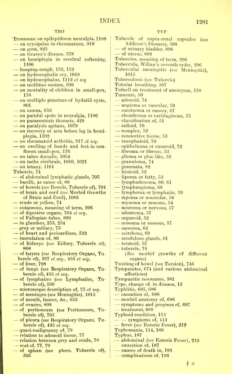 TEO Trousseau on epileptiform neuralgia, 1188 — on erysipelas in rheumatism, 910 — on gout, 925 — on Graves's disease, 578 — on hemiplegia in cerebral softening, 1106 — hooping-cough, 152, 153 — on hydrocephalic cry, 1019 — on hydrocephalus, 1112 et scq — on mollities ossium, 936 — on mortality of children in small-pox, 178 — on multiple puncture of hydatid cysts, 801 — on ozsena, 653 — on painful spots in neuralgia, 1186 — on paracentesis thoracis, 429 — on paralysis agitans, 1079 — on recovery of arm before leg in hemi- plegia, 1102 — on rheumatoid arthritis, 917 ct seq. — on swelling of hands and feet in con- fluent small-pox, 176 — on tabes dorsalis, 1054 — on tache ceribrale, 1010, 1021 — on tetany, 1161 Tubercle, 74 ■— of abdominal lymphatic glands, 705 — bacilli, as cause of, 80 — of bowels {sec Bowels, Tubercle of), 704 — of brain and cord {sec Morbid Growths of Brain and Cord), 1083 — crude or yellow, 74 — cutaneous, meaning of term, 296 — of digestive organs, 704 ct seq. — of Fallopian tubes, 899 — in glanders, 253, 254 — grey or miliary, 75 — of heart and pericardium, 532 —■ inoculation of, 80 — of kidneys (sec Kidney, Tubercle of), 868 — of larynx (see Respiratory Organs, Tu- bercle of), 397 et seq., 435 et seq. — of liver, 798 — of lungs (see Respiratory Organs, Tu- bercle of), 435 ct seq. — of lymphatics (see Lymphatics, Tu- bercle of), 599 — microscopic description of, 75 et seq. — of meninges (see Meningitis), 1015 — of mouth, fauces, &c., 653 — of ovaries, 899 —- of peritoneum (see Peritoneum, Tu- bercle of), 705 — of pleura (see Respiratory Organs, Tu- bercle of), 435 et seq. — quasi-malignancy of, 79 —■ relation to adenoid tissue, 77 — relation between grey and crude, 78 - seat of, 77, 79 - of spleen (see pleen. Tubercle of), 595 TYP Tubercle of supra-renal capsules (see Addison's Disease), 588 — of urinary bladder, 896 — of uterus, 899 Tubercles, meaning of term, 296 Tubercula, Willan's seventh order, 296 Tubercular meningitis (sec Meningitis), 1015 Tuberculosis (sec Tubercle) Tubular breathing, 387 Tufnell on treatment of aneurysm, 558 Tumours, 50 — adenoid, 74 — angioma or vascular, 59 — carcinoma or cancer, 67 — chondroma or cartilaginous, 55 — classification of, 51 — colloid, 70 — complex, 52 — connective tissue, 53 — encephaloid, 70 — epithelioma or cancroid, 72 — fibroma or fibrous, 53 — glioma or glue-like, 55 — granuloma, 74 — gummata, 82 — histioid, 52 — lipoma or fatty, 53 — lymphadenoma, 60, 61 — lymphangioma, 60 — lymphoma or lymphatic, 59 — myoma or muscular, 58 — myxoma or mucous, 54 — neuroma or nervous, 57 — odontoma, 57 — organoid, 52 — osteoma or osseous, 57 — sarcoma, 64 — scirrhous, 69 — scrofulous glands, 61 — teratoid, 52 — tubercle, 74 (Sec morbid growths of different organs) Twisting of bowel (see Torsion), 746 Tympanites, 674 (and various abdominal affections) Tympanitic resonance, 381 Type, change of, in disease, 13 Typhlitis, 685, 6H6 — causation of, 686 — morbid anatomy of, 686 - symptoms and progress of, 687 — treatment, 688 Typhoid condition, 113 symptoms of, 113 — fever (sec Enteric Fever), 219 Tvphomania, 114, 189 Typhus, 187 — abdominal (sec Enteric Fever), ^19 — causation of, 187 — causes of death in, 193 — complications of, 193 4 N