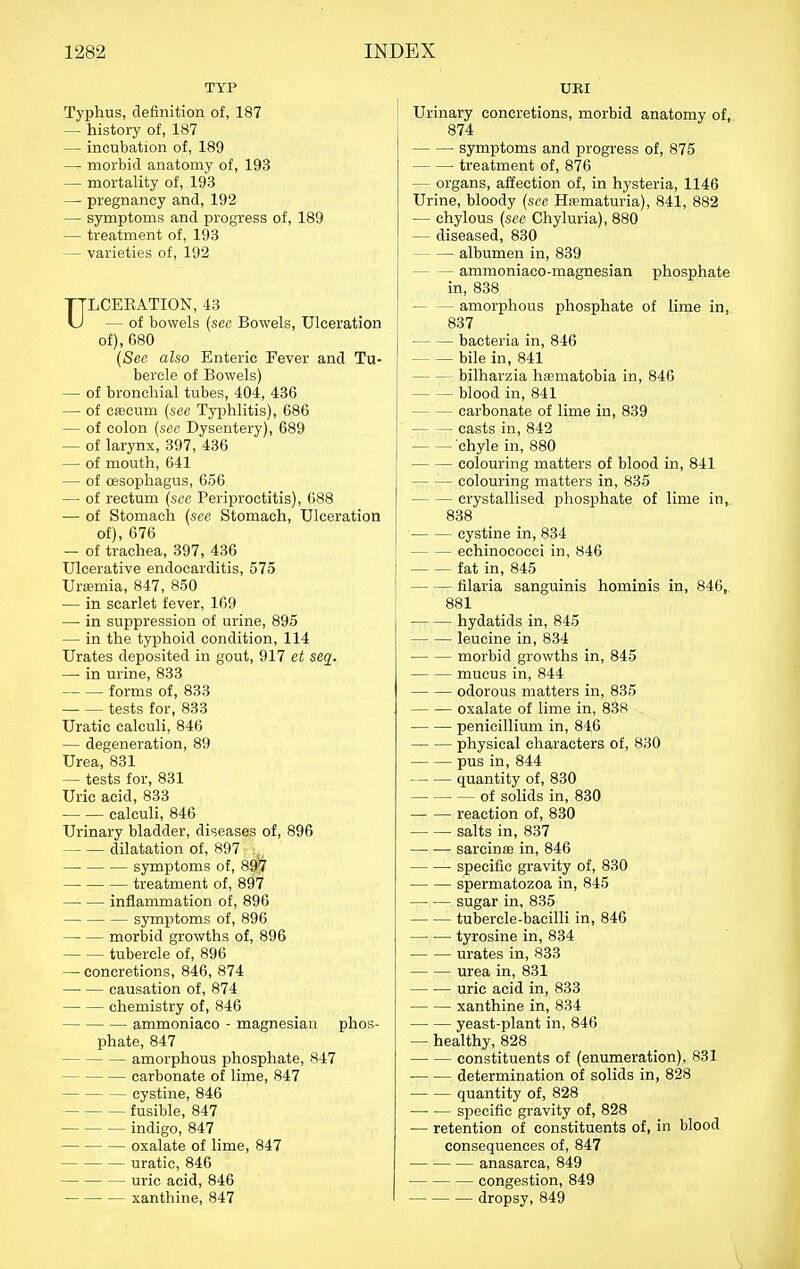 TYP Typhus, definition of, 187 — history of, 187 — incubation of, 189 — morbid anatomy of, 193 — mortality of, 193 — pregnancy and, 192 — symptoms and progress of, 189 — treatment of, 193 — varieties of, 192 ULCEEATION, 43 — of bowels {see Bowels, Ulceration of), 680 (See also Enteric Fever and Tu- bercle of Bowels) — of bronchial tubes, 404, 436 — of caecum {see Typhlitis), 686 — of colon {see Dysentery), 689 — of larynx, 397, 436 — of mouth, 641 — of oesophagus, 656 — of rectum {see Periproctitis), 688 — of Stomach (see Stomach, Ulceration of), 676 — of trachea, 397, 436 Ulcerative endocarditis, 575 Ursemia, 847, 850 — in scarlet fever, 169 — in suppression of urine, 895 — in the typhoid condition, 114 Urates deposited in gout, 917 et seq. — in urine, 833 forms of, 833 tests for, 833 Uratic calculi, 846 — degeneration, 89 Urea, 831 — tests for, 831 Uric acid, 833 calculi, 846 Urinary bladder, diseases of, 896 dilatation of, 897 symxjtoms of, 897 treatment of, 897 inflammation of, 896 symptoms of, 896 —■ — morbid growths of, 896 tubercle of, 896 — concretions, 846, 874 —■ — causation of, 874 chemistry of, 846 ammoniaco - magnesian phos- phate, 847 amorphous phosphate, 847 carbonate of lime, 847 cystine, 846 fusible, 847 indigo, 847 oxalate of lime, 847 uratic, 846 uric acid, 846 xanthine, 847 URI Urinary concretions, morbid anatomy of, 874 symptoms and progress of, 875 treatment of, 876 — organs, affection of, in hysteria, 1146 Urine, bloody (see Hrematuria), 841, 882 — chylous (see Chyluria), 880 — diseased, 830 albumen in, 839 ammoniaco-magnesian phosphate in, 838 — — amorphous phosphate of lime in, 837 bacteria in, 846 bile in, 841 bilharzia hfematobia in, 846 blood in, 841 carbonate of lime in, 839 casts in, 842 chyle in, 880 colouring matters of blood in, 841 colouring matters in, 835 crystallised phosphate of lime in, 838 cystine in, 834 echinococci in, 846 fat in, 845 filaria sanguinis hominis in, 846, 881 hydatids in, 845 leucine in, 834 morbid growths in, 845 mucus in, 844 odorous matters in, 835 oxalate of lime in, 838 penicillium in, 846 — physical characters of, 830 pus in, 844 quantity of, 830 of solids in, 830 reaction of, 830 ■ salts in, 837 — — sarcinffi in, 846 specific gravity of, 830 spermatozoa in, 845 sugar in, 835 tubercle-bacilli in, 846 —• ■— tyrosine in, 834 urates in, 833 urea in, 831 uric acid in, 833 xanthine in, 834 yeast-plant in, 846 — healthy, 828 constituents of (enumeration), 831 determination of solids in, 828 quantity of, 828 specific gravity of, 828 — retention of constituents of, in blood consequences of, 847 anasarca, 849 congestion, 849 dropsy, 849