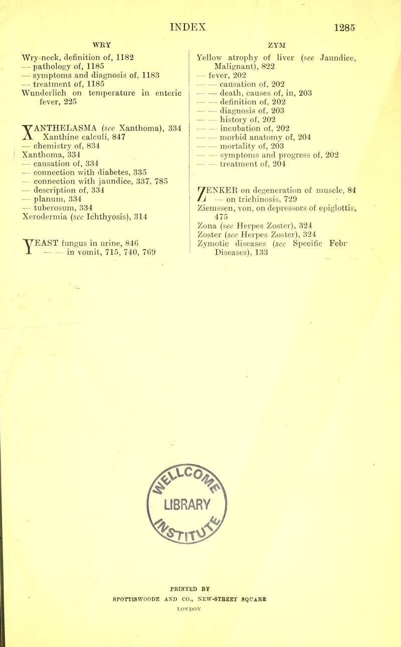 WEY Wry-neck, definition of, 1182 — patholoRy of, 1185 — symptoms and diagnosis of, 1183 — treatment of, 1185 Wunderlich on temperature in enteric fever, 225 XANTHELASMA (see Xanthoma), 334 Xanthine calculi, 847 — chemistry of, 834 Xanthoma, 334 — causation of, 334 — connection with diabetes, 335 — connection with jaundice, 337, 785 — description of, 334 — planum, 334 — tuberosum, 334 Xerodermia {sec Ichthyosis), 314 TEAST fungus in urine, 846 in vomit, 715, 740, 769 ZYM Yellow atrophy of liver (see Jaundice, Malignant), 822 — fever, 202 causation of, 202 death, causes of, in, 203 definition of, 202 diagnosis of, 203 history of, 202 incubation of, 202 morbid anatomy of, 204 mortality of, 203 symptoms and progress of, 202 treatment of, 204 ZENKEE on degeneration of muscle, 84 — on trichinosis, 729 Ziemssen, von, on depressors of epiglottis, 475 Zona (see Herpes Zoster), 324 Zoster {sec Herpes Zoster), 324 Zymotic diseases {see Specific Febr Diseases), 133 SPOTTISWOODE PRINTED BV AND CO., NEW-STBSET SQUABB LONDON