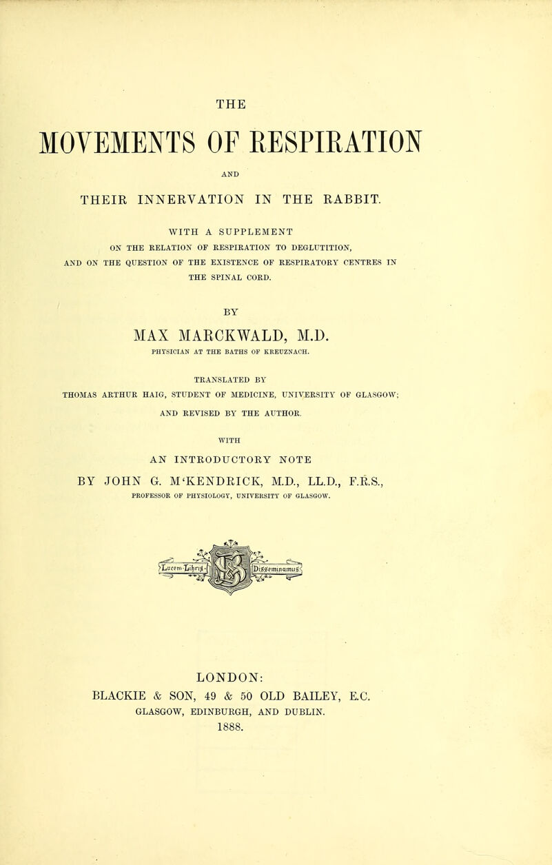 THE MOVEMENTS OF RESPIRATION AND THEIR INNERVATION IN THE RABBIT. WITH A SUPPLEMENT ON THE RELATION OF KESPIEATION TO DEGLUTITION, AND ON THE QUESTION OF THE EXISTENCE OF RESPIRATORY CENTRES IN THE SPINAL CORD. BY MAX MAECKWALD, M.D. PHYSICIAN AT THE BATHS OF KREUZNACH. TRANSLATED BY THOMAS ARTHUR HAIG, STUDENT OF MEDICINE, UNIVERSITY OF GLASGOW; AND REVISED BY THE AUTHOR. WITH AN INTEODUCTOKY NOTE BY JOHN G. M'KENDEICK, M.D., LL.D., F.R.S., PROFESSOR OF PHYSIOLOGY, DNIVERSITY OF GLASGOW. LONDON: BLACKIE & SON, 49 & 50 OLD BAILEY, E.C. GLASGOW, BDINBUKGH, AND DUBLIN. 1888.