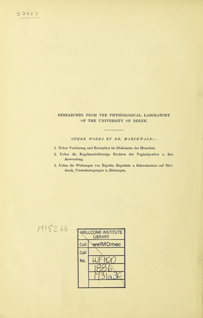 EESEAECHES FROM THE PHYSIOLOGICAL LABORATORY OF THE UNIVERSITY OF BERNE. OTHER WORKS BY DR. MARCKWALD:— 1. TJeber Verdauung und Resorption im Dickdarme des Menschen. 2. Ueber die Kegelmantelförmige Excision der Vaginalportion ii. ihre Anwendung. 3. Ueber die Wirkungen von Ergotin, Ergotinin u. Sclerotinsäure auf Blut- druck, Uterusbewegungen u. Blutungen, WELLCOME INSTITUTE X LIBRARY Coli. welMOmec Call No.
