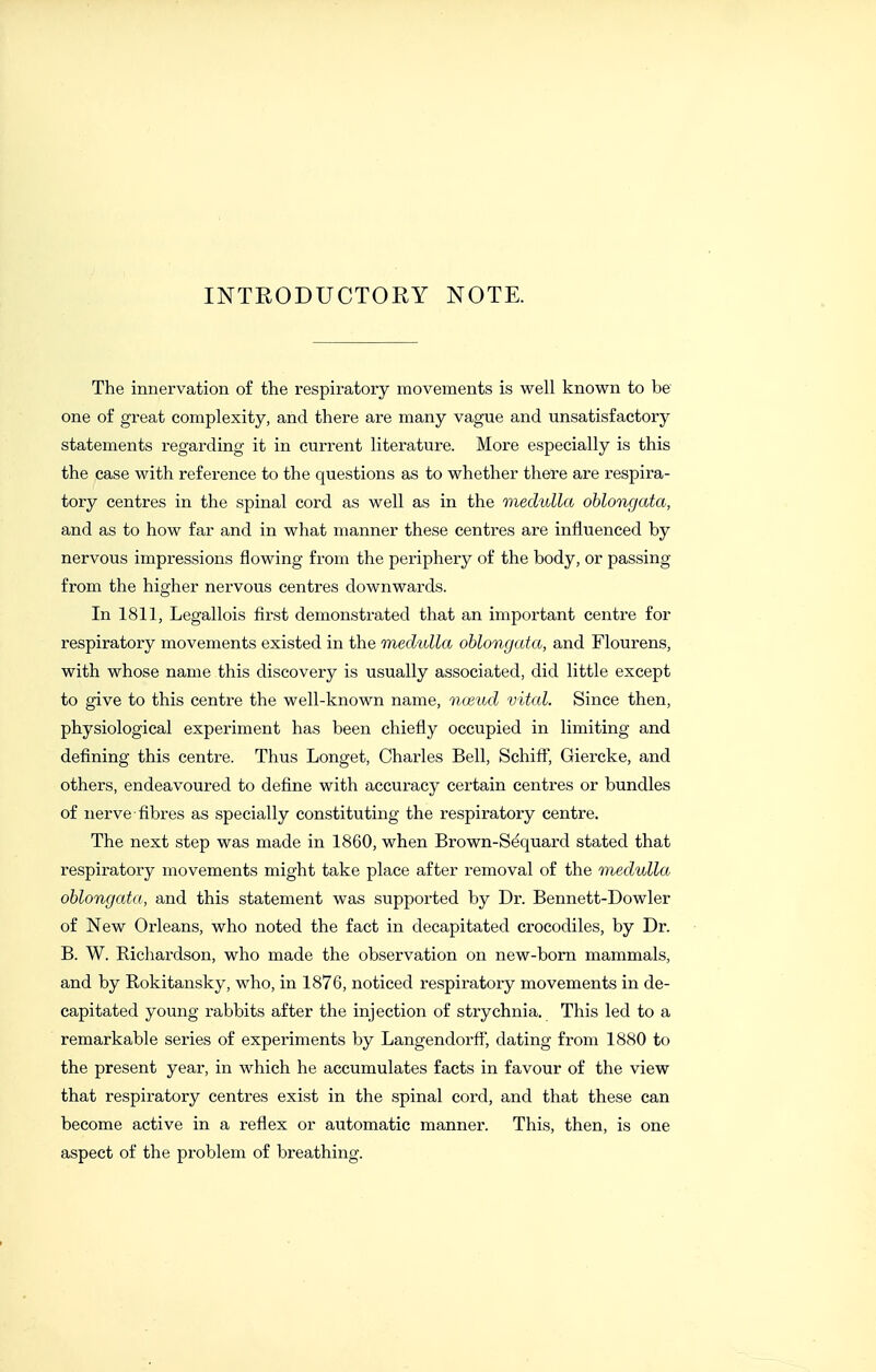 INTRODUCTORY NOTE. The innervation o£ the respiratory movements is well known to be one of great complexity, and there are many vague and unsatisfactory statements regarding it in current literature. More especially is this the case with reference to the questions as to whether there are respira- tory centres in the spinal cord as well as in the medulla oblongata, and as to how far and in what manner these centres are influenced by nervous impressions flowing from the periphery of the body, or passing from the higher nervous centres downwards. In 1811, Legallois first demonstrated that an important centre for respiratory movements existed in the medulla oblongata, and Flourens, with whose name this discovery is usually associated, did little except to give to this centre the well-known name, mend vital. Since then, physiological experiment has been chiefly occupied in limiting and defining this centre. Thus Longet, Chaides Bell, Schiff, Giercke, and others, endeavoured to define with accuracy certain centres or bundles of nerve-fibres as specially constituting the respiratory centre. The next step was made in 1860, when Brown-Sdquard stated that respiratory movements might take place after removal of the medulla oblongata, and this statement was supported by Dr. Bennett-Dowler of New Orleans, who noted the fact in decapitated crocodiles, by Dr. B. W. Richardson, who made the observation on new-born mammals, and by Rokitansky, who, in 1876, noticed respiratory movements in de- capitated young rabbits after the injection of strychnia. This led to a remarkable series of experiments by Langendorff dating from 1880 to the present year, in which he accumulates facts in favour of the view that respiratory centres exist in the spinal cord, and that these can become active in a reflex or automatic manner. This, then, is one aspect of the problem of breathing.