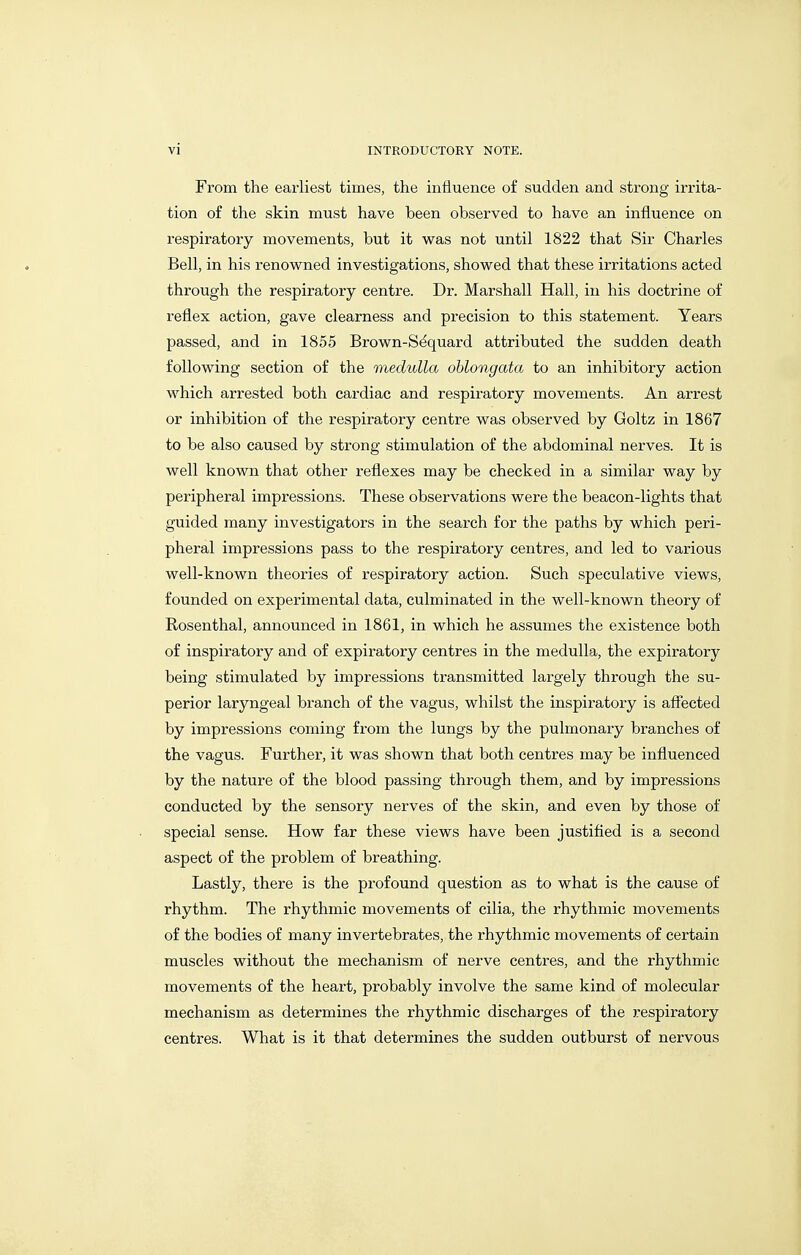 From the earliest times, the influence o£ sudden and strong irrita- tion of the skin must have been observed to have an influence on respiratory movements, but it v^as not until 1822 that Sir Charles Bell, in his renowned investigations, shovped that these irritations acted through the respiratory centre. Dr. Marshall Hall, in his doctrine of reflex action, gave clearness and precision to this statement. Years passed, and in 1855 Brown-S^quard attributed the sudden death following section of the medulla oblongata to an inhibitory action which arrested both cardiac and respiratory movements. An arrest or inhibition of the respiratory centre was observed by Goltz in 1867 to be also caused by strong stimulation of the abdominal nerves. It is well known that other reflexes may be checked in a similar way by peripheral impressions. These observations were the beacon-lights that guided many investigators in the search for the paths by which peri- pheral impressions pass to the respiratory centres, and led to various well-known theories of respiratory action. Such speculative views, founded on experimental data, culminated in the well-known theory of Rosenthal, announced in 1861, in which he assumes the existence both of inspiratory and of expiratory centres in the medulla, the expiratory being stimulated by impressions transmitted largely through the su- perior laryngeal branch of the vagus, whilst the inspiratory is afiected by impressions coming from the lungs by the pulmonary branches of the vagus. Further, it was shown that both centres may be influenced by the nature of the blood passing through them, and by impressions conducted by the sensory nerves of the skin, and even by those of special sense. How far these views have been justified is a second aspect of the problem of breathing. Lastly, there is the profound question as to what is the cause of rhythm. The rhythmic movements of cilia, the rhythmic movements of the bodies of many invertebrates, the rhythmic movements of certain muscles without the mechanism of nerve centres, and the rhythmic movements of the heart, probably involve the same kind of molecular mechanism as determines the rhythmic discharges of the respiratory centres. What is it that determines the sudden outburst of nervous