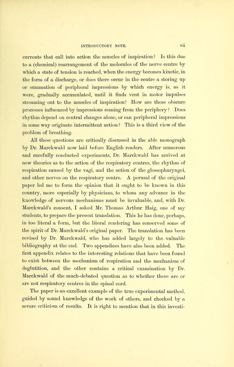 currents that call into action the muscles of inspiration? Is this due to a (chemical) rearrangement of the molecules of the nerve centre by which a state of tension is reached, when the energy becomes kinetic, in the form of a discharge, or does there occur in the centre a storing up or summation of peripheral impressions by which energy is, as it were, gradually accumulated, until it finds vent in motor impulses streaming out to the muscles of inspiration? How are these obscure processes influenced by impressions coming from the periphery ? Does rhythm depend on central changes alone, or can peripheral impressions in some way originate intermittent action ? This is a third view of the problem of breathing. All these questions are critically discussed in the able monograph by Dr. Marckwald now laid before English readers. After numerous and carefully conducted experiments. Dr. Marckwald has arrived at new theories as to the action of the respiratory centres, the rhythm of respiration caused by the vagi, and the action of the glossopharyngei, and other nerves on the respiratory centre. A perusal of the original paper led me to form the opinion that it ought to be known in this country, more especially by physicians, to whom any advance in the knowledge of nervous mechanisms must be invaluable, and, with Dr. Marckwald's consent, I asked Mr. Thomas Arthur Haig, one of my students, to prepare the present translation. This he has done, perhaps, in too literal a form, but the literal rendering has conserved some of the spirit of Dr. Marckwald's original paper. The translation has been revised by Dr. Marckwald, who has added largely to the.valuable bibliography at the end. Two appendices have also been added. The first appendix relates to the interesting relations that have been found to exist between the mechanism of respiration and the mechanism of deglutition, and the other contains a critical examination by Dr. Marckwald of the much-debated question as to whether there are or are not respiratory centres in the spinal cord. The paper is an excellent example of the true experimental method, guided by sound knowledge of the work of others, and checked by a severe criticism of results. It is right to mention that in this investi-