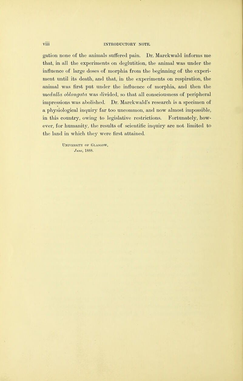 gation none of the animals suffered pain. Dr. Marckwald informs me that, in all the experiments on deglutition, the animal was under the influence of large doses of morphia from the beginning of the experi- ment until its death, and that, in the experiments on respiration, the animal was first put under the influence of morphia, and then the medulla oblongata was divided, so that all consciousness of peripheral impressions was abolished. Dr. Marckwald's research is a specimen of a physiological inquiry far too uncommon, and now almost impossible, in this country, owing to legislative restrictions. Fortunately, how- ever, for humanity, the results of scientific inquiry are not limited to the land in which they were first attained. Univeksity of Glasgow, June, 1888.