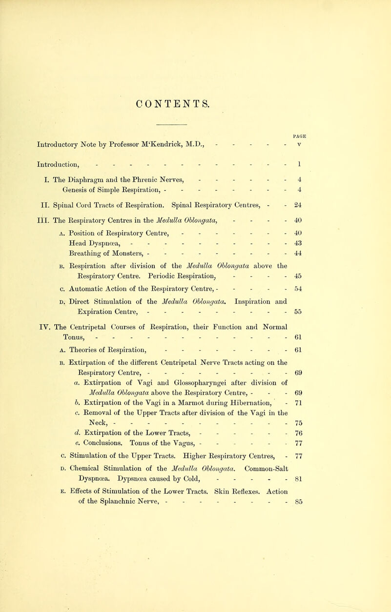 CONTENTS. PAGE Introductory Note by Professor M'Kendrick, M.D., ----- v Introduction, ------------ 1 I. The Diaphragm and the Phrenic Nerves, ------ 4 Genesis of Simple Eespiration, -------- 4 II. Spinal Cord Tracts of Eespiration. Spinal Eespiratory Centres, - - 24 III. The Eespii'atory Centres in the Medulla Oblongata, - - - - 40 A. Position of Eespiratory Centre, 40 Head Dyspnoea, - - - - 43 Breathing of Monsters, --------- 44 B. Eespiration after division of the Medulla Oblongata above the Eespiratory Centre. Periodic Eespiration, - - - - 45 c. Automatic Action of the Eespiratory Centre, ----- .54 D, Direct Stimulation of the Medulla Oblongata. Inspiratioia and Expiration Centre, - - - - 55 IV. The Centripetal Courses of Eespiration, their Function and Normal Tonus, ------------ 61 A. Theories of Eespiration, 61 B. Extirpation of the different Centripetal Nerve Tracts acting on the Eespiratory Centre, --------- 69 a. Extirpation of Vagi and Glossopharyngei after division of Medidla Oblongata above the Eespiratory Centre, - - - 69 b. Extirpation of the Vagi in a Marmot during Hibernation, - 71 c. Eemoval of the Upper Tracts after division of the Vagi in the Neck, ----------- 75 d. Extirpation of the Lower Tracts, ------ 76 e. Conclusions. Tonus of the Vagus, ----- . 77 c. Stimulation of the Upper Tracts. Higher Eespiratory Centres, - 77 D. Chemical Stimulation of the Medulla Oblongata. Common-Salt Dyspnoea. Dypsnoea caused by Cold, - - - - - 81 E. Effects of Stimulation of the Lower Tracts. Skin Eeflexes. Action of the Splanchnic Nerve, -------- 85