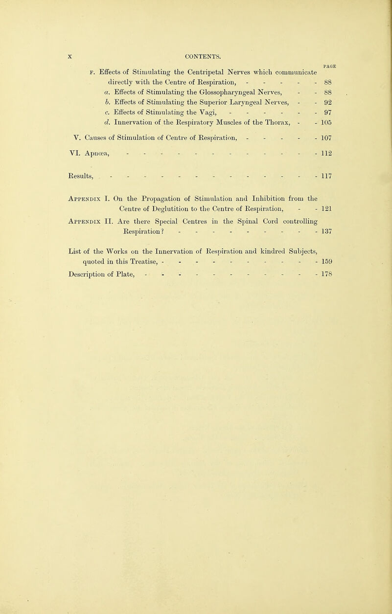 PAGE F. Effects of Stimulating the Centripetal Nerves which communicate directly with the Centre of Eespiration, - - - - - 88 a. Effects of Stimulating the Glossopharyngeal Nerves, - - 88 b. Effects of Stimulating the Superior Laryngeal Nerves, - - 92 c. Effects of Stimulating the Vagi, ------ 97 d. Innervation of the Eespiratory Muscles of the Thorax, - - 105 V. Causes of Stimulation of Centre of Eespiration, - - - - - 107 VI. Apnoja, ------------ 112 Eesults, ------------- 117 Appendix I. On the Propagation of Stimulation and Inhibition from the Centre of Deglutition to the Centre of Eespiration, - - 121 Appendix II. Are there Special Centres in the Spinal Cord controlling Eespiration? - -137 List of the Works on the Innervation of Eespiration and kindred Subjects, quoted in this Treatise, ---------- 159 Description of Plate, - - - - - - - - - - -178
