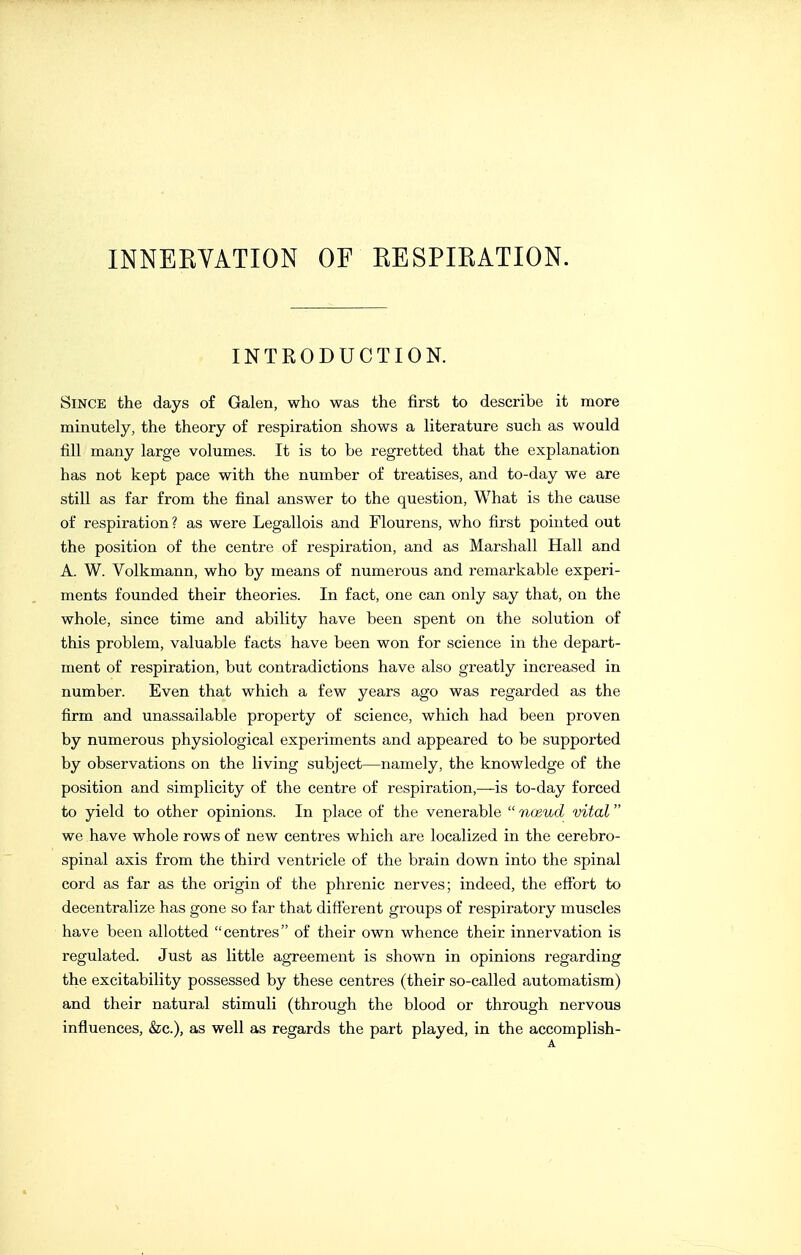 INNEEYATION OF EESPIKATION. INTRODUCTION. Since the days of Galen, who was the first to describe it more minutely, the theory of respiration shows a literature such as would fill many large volumes. It is to be regretted that the explanation has not kept pace with the number of treatises, and to-day we are still as far from the final answer to the question. What is the cause of respiration ? as were Legallois and Flourens, who first pointed out the position of the centre of respiration, and as Marshall Hall and A. W. Volkmann, who by means of numerous and remarkable experi- ments founded their theories. In fact, one can only say that, on the whole, since time and ability have been spent on the solution of this problem, valuable facts have been won for science in the depart- ment of respiration, but contradictions have also greatly increased in number. Even that which a few years ago was regarded as the firm and unassailable property of science, which had been proven by numerous physiological experiments and appeared to be supported by observations on the living subject—namely, the knowledge of the position and simplicity of the centre of respiration,—is to-day forced to yield to other opinions. In place of the venerable  noeud vital we have whole rows of new centres which are localized in the cerebro- spinal axis from the third ventricle of the brain down into the spinal cord as far as the origin of the phrenic nerves; indeed, the effort to decentralize has gone so far that different groups of respiratory muscles have been allotted centres of their own whence their innervation is regulated. Just as little agreement is shown in opinions regarding the excitability possessed by these centres (their so-called automatism) and their natural stimuli (through the blood or through nervous influences, &c.), as well as regards the part played, in the accomplish-