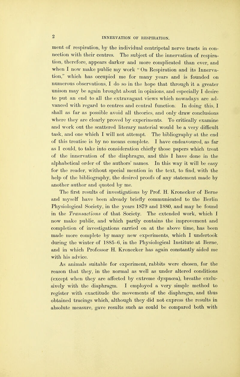 ment of respiration, by the individual centripetal nerve tracts in con- nection with their centres. The subject of the innervation of respira- tion, therefore, appears darker and more complicated than ever, and when I now make public my work  On Eespiration and its Innerva- tion, which has occupied me for many years and is founded on numerous observations, I do so in the hope that through it a greater unison may be again brought about in opinions, and especially I desire to put an end to all the extravagant views which nowadays are ad- vanced with regard to centres and central function. In doing this, I shall as far as possible avoid all theories, and only draw conclusions where they are clearly proved by experiments. To critically examine and work out the scattered literary material would be a very difficult task, and one which I will not attempt. The bibliography at the end of this treatise is by no means complete. I have endeavoured, as far as I could, to take into consideration chiefly those papers which treat of the innervation of the diaphragm, and this I have done in the alphabetical order of the authors' names. In this way it will be easy for the reader, without special mention in the text, to find, with the help of the bibliography, the desired proofs of any statement made by another author and quoted by me. The first results of investigations by Prof. H. Kronecker of Berne and myself have been already briefly communicated to the Berlin Physiological Society, in the years 1879 and 1880, and may be found in the Transactions of that Society. The extended work, which I now make public, and which partly contains the improvement and completion of investigations carried on at the above time, has been made more complete by many new experiments, which I undertook during the winter of 1885-6, in the Physiological Institute at Berne, and in which Professor H. Kronecker has again constantly aided me with his advice. As animals suitable for experiment, rabbits were chosen, for the reason that they, in the normal as well as under altered conditions (except when they are affected by extreme dyspnoea), breathe exclu- sively with the diaphragm. I employed a very simple method to register with exactitude the movements of the diaphragm, and thus obtained tracings which, although they did not express the results in absolute measure, gave results such as could be compared both with