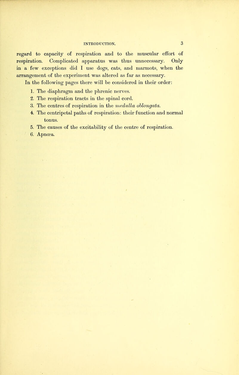 regard to capacity of respiration and to the muscular effort of respiration. Complicated apparatus was thus unnecessary. Only in a few exceptions did I use dogs, cats, and marmots, when the arrangement of the experiment was altered as far as necessary. In the following pages there will be considered in their order: 1. The diaphragm and the phrenic nerves. 2. The respiration tracts in the spinal cord. 3. The centres of respiration in the medulla oblongata. 4. The centripetal paths of respiration: their function and normal tonus. 5. The causes of the excitability of the centre of respiration. 6. Apnoea.