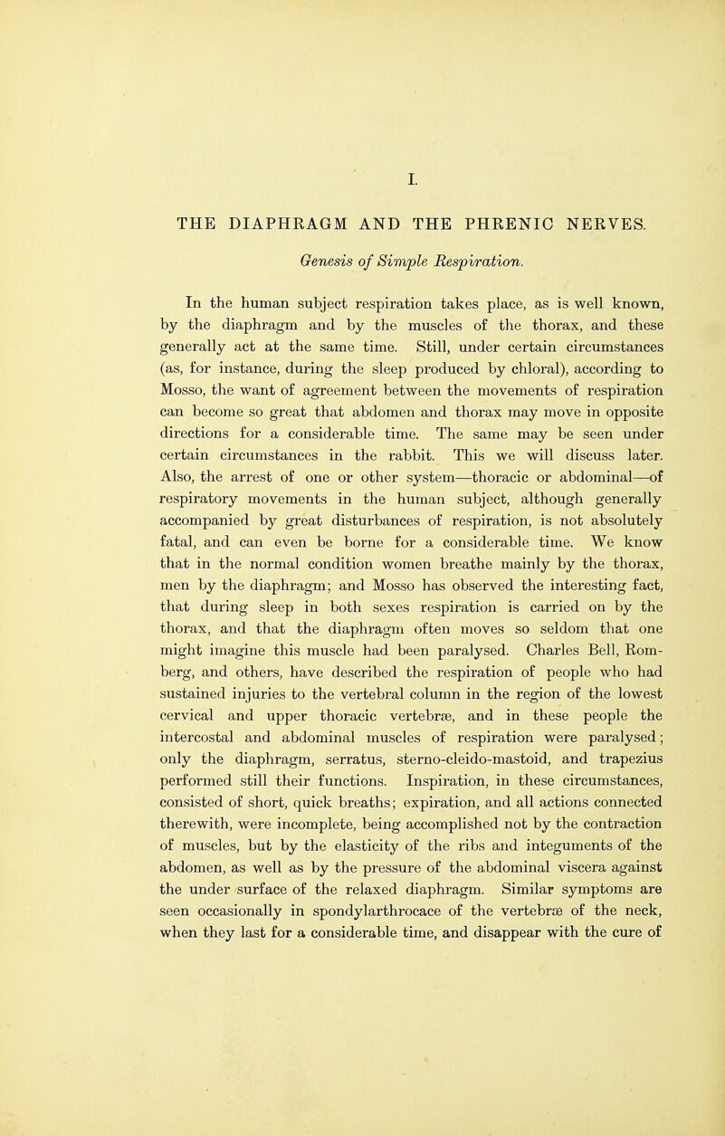 I. THE DIAPHRAGM AND THE PHRENIC NERVES. Genesis of Simple Respiration. In the human subject respiration takes place, as is well known, by the diaphragm and by the muscles o£ the thorax, and these generally act at the same time. Still, under certain circumstances (as, for instance, during the sleep produced by chloral), according to Mosso, the want of agreement between the movements of respiration can become so great that abdomen and thorax may move in opposite directions for a considerable time. The same may be seen under certain circumstances in the rabbit. This we will discuss later. Also, the arrest of one or other system—thoracic or abdominal—o£ respiratory movements in the human subject, although generally accompanied by great disturbances of respiration, is not absolutely fatal, and can even be borne for a considerable time. We know that in the normal condition women breathe mainly by the thorax, men by the diaphragm; and Mosso has observed the interesting fact, that during sleep in both sexes respiration is carried on by the thorax, and that the diaphragm often moves so seldom that one might imagine this muscle had been paralysed. Charles Bell, Rom- berg, and others, have described the respiration of people who had sustained injuries to the vertebral column in the region of the lowest cervical and upper thoracic vertebrae, and in these people the intercostal and abdominal muscles of respiration were paralysed; only the diaphragm, serratus, sterno-cleido-mastoid, and trapezius performed still their functions. Inspiration, in these circumstances, consisted of short, quick breaths; expiration, and all actions connected therewith, were incomplete, being accomplished not by the contraction of muscles, but by the elasticity of the ribs and integuments of the abdomen, as well as by the pressure of the abdominal viscera against the under surface of the relaxed diaphragm. Similar symptoms are seen occasionally in spondylarthrocace of the vertebrce of the neck, when they last for a considerable time, and disappear with the cure of