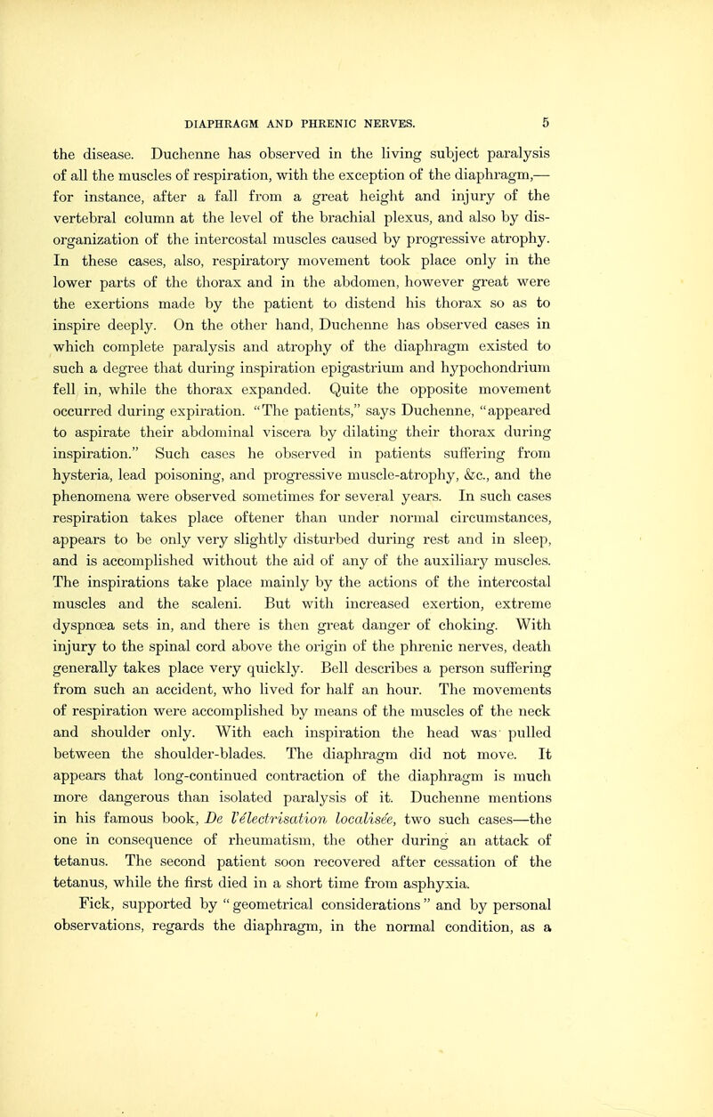 the disease. Duchenne has observed in the living subject paralysis of all the muscles o£ respiration, with the exception of the diaphragm,— for instance, after a fall from a great height and injury of the vertebral column at the level of the brachial plexus, and also by dis- organization of the intercostal muscles caused by progressive atrophy. In these cases, also, respiratory movement took place only in the lower parts of the thorax and in the abdomen, however great were the exertions made by the patient to distend his thorax so as to inspire deeply. On the other hand, Duchenne has observed cases in which complete paralysis and atrophy of the diaphragm existed to such a degree that during inspiration epigastrium and hypochondrium fell in, while the thorax expanded. Quite the opposite movement occurred during expiration. The patients, says Duchenne, appeared to aspirate their abdominal viscera by dilating their thorax during inspiration. Such cases he observed in patients suffering from hysteria, lead poisoning, and progressive muscle-atrophy, &c., and the phenomena were observed sometimes for several years. In such cases respiration takes place oftener than under normal circumstances, appears to be only very slightly disturbed during rest and in sleep, and is accomplished without the aid of any of the auxiliary muscles. The inspirations take place mainly by the actions of the intercostal muscles and the scaleni. But with increased exertion, extreme dyspnoea sets in, and there is then great danger of choking. With injury to the spinal cord above the origin of the phrenic nerves, death generally takes place very quickly. Bell describes a person suffering from such an accident, who lived for half an hour. The movements of respiration were accomplished by means of the muscles of the neck and shoulder only. With each inspiration the head was pulled between the shoulder-blades. The diaphragm did not move. It appears that long-continued contraction of the diaphragm is much more dangerous than isolated paralysis of it. Duchenne mentions in his famous book, De I'Electrisation localisee, two such cases—the one in consequence of rheumatism, the other during an attack of tetanus. The second patient soon recovered after cessation of the tetanus, while the first died in a short time from asphyxia. Fick, supported by geometrical considerations and by personal observations, regards the diaphragm, in the normal condition, as a