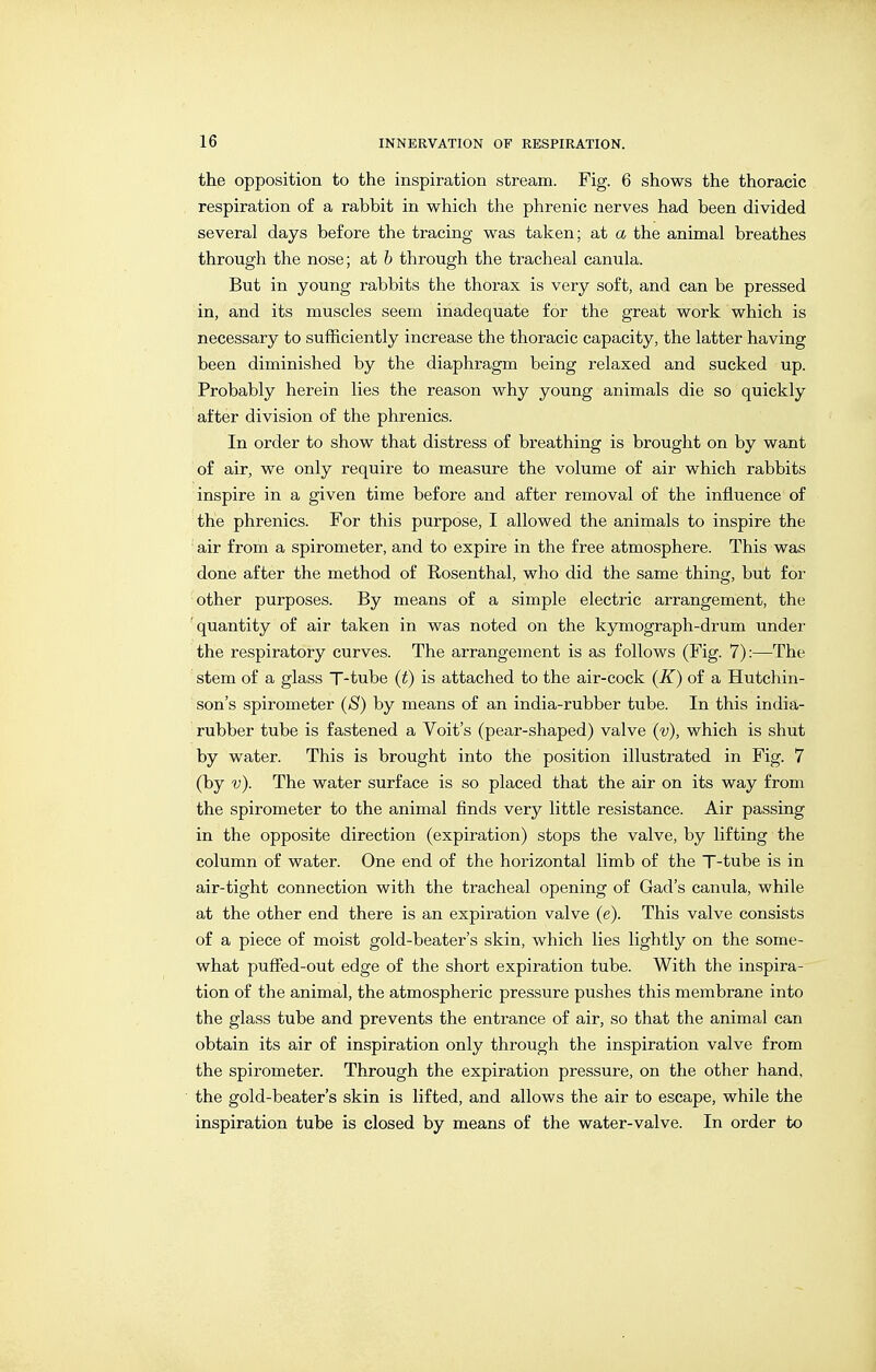 the opposition to the inspiration stream. Fig. 6 shows the thoracic respiration of a rabbit in which the phrenic nerves had been divided several days before the tracing was taken; at a the animal breathes through the nose; at h through the tracheal canula. But in young rabbits the thorax is very soft, and can be pressed in, and its muscles seem inadequate for the great work which is necessary to sufficiently increase the thoracic capacity, the latter having been diminished by the diaphragm being relaxed and sucked up. Probably herein lies the reason why young animals die so quickly after division of the phrenics. In order to show that distress of breathing is brought on by want of air, we only require to measure the volume of air which rabbits inspire in a given time before and after removal of the influence of the phrenics. For this purpose, I allowed the animals to inspire the air from a spirometer, and to expire in the free atmosphere. This was done after the method of Rosenthal, who did the same thing, but for other purposes. By means of a simple electric arrangement, the quantity of air taken in was noted on the kymograph-drum under the respiratory curves. The arrangement is as follows (Fig. 7):—The stem of a glass T-tube {t) is attached to the air-cock {K) of a Hutchin- son's spirometer {8) by means of an india-rubber tube. In this india- rubber tube is fastened a Voit's (pear-shaped) valve {v), which is shut by water. This is brought into the position illustrated in Fig. 7 (by v). The water surface is so placed that the air on its way from the spirometer to the animal finds very little resistance. Air passing in the opposite direction (expiration) stops the valve, by lifting the column of water. One end of the horizontal limb of the T-tube is in air-tight connection with the tracheal opening of Gad's canula, while at the other end there is an expiration valve (e). This valve consists of a piece of moist gold-beater's skin, which lies lightly on the some- what puffed-out edge of the short expiration tube. With the inspira- tion of the animal, the atmospheric pressure pushes this membrane into the glass tube and prevents the entrance of air, so that the animal can obtain its air of inspiration only through the inspiration valve from the spirometer. Through the expiration pressure, on the other hand, the gold-beater's skin is lifted, and allows the air to escape, while the inspiration tube is closed by means of the water-valve. In order to