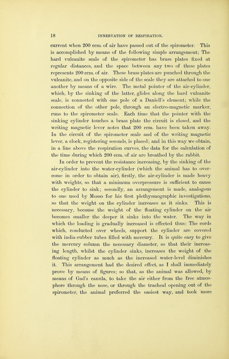 current when 200 ccm. o£ air have passed out o£ the spirometer. This is accompHshed by means of the following simple arrangement; The hard vulcanite scale of the spirometer has brass plates fixed at regular distances, and the space between any two of these plates represents 200 ccm. of air. These brass plates are punched through the vulcanite, and on the opposite side of the scale they are attached to one another by means of a wire. The metal pointer of the air-cylinder, which, by the sinking of the latter, glides along the hard vulcanite scale, is connected with one pole of a Daniell's element; while the connection of the other pole, through an electro-magnetic marker, runs to the spirometer scale. Each time that the pointer with the sinking cylinder touches a brass plate the circuit is closed, and the writing magnetic lever notes that 200 ccm. have been taken away. In the circuit of the spirometer scale and of the writing magnetic lever, a clock, registering seconds, is placed; and in this way we obtain, in a line above the respiration curves, the data for the calculation of the time during which 200 ccm. of air are breathed by the rabbit. In order to prevent the resistance increasing, by the sinking of the air-cylinder into the water-cylinder (which the animal has to over- come in order to obtain air), firstly, the air-cylinder is made heavy with weights, so that a minimum overpressure is sufiicient to cause the cylinder to sink; secondly, an arrangement is made, analogous to one used by Mosso for his first Plethysmographie investigations, so that the weight on the cylinder increases as it sinks. This is necessary, because the weight of the floating cylinder on the air becomes smaller the deeper it sinks into the water. The way in which the loading is gradually increased is efiected thus: The cords which, conducted over wheels, support the cylinder are covered with india-rubber tubes filled with mercury. It is quite easy to give the mercury column the necessary diameter, so that their increas- ing length, whilst the cylinder sinks, increases the weight of the floating cylinder as much as the increased water-level diminishes it. This arrangement had the desired effect, as I shall immediately prove by means of figures; so that, as the animal was allowed, by means of Gad's canula, to take the air either from the free atmos- phere through the nose, or through the tracheal opening out of the spirometer, the animal preferred the easiest way, and took more