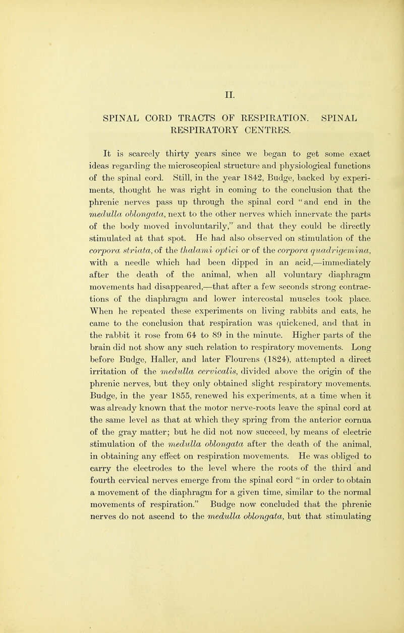 SPINAL CORD TRACTS OF RESPIRATION. SPINAL RESPIRATORY CENTRES. It is scarcely thirty years since we began to get some exact ideas regarding the microscopical structure and physiological functions of the spinal cord. Still, in the year 1842, Budge, backed by experi- ments, thought he was right in coming to the conclusion that the phrenic nerves pass up through the spinal cord and end in the medulla oblongata, next to the other nerves which innervate the parts of the body moved involuntarily, and that they could be directly stimulated at that spot. He had also observed on stimulation of the corpora striata, of the thalami optici or of the corpora quadrigemina, with a needle which had been dipped in an acid,—immediately after the death of the animal, when all voluntary diaphragm movements had disappeared,—that after a few seconds strong contrac- tions of the diaphragm and lower intercostal muscles took place. When he repeated these experiments on living rabbits and cats, he came to the conclusion that respiration was quickened, and that in the rabbit it rose from 64 to 89 in the minute. Higher parts of the brain did not show any such relation to respiratory movements. Long before Budge, Haller, and later Flourens (1824), attempted a direct irritation of the medulla cervicalis, divided above the origin of the phrenic nerves, but they only obtained slight respiratory movements. Budge, in the year 1855, renewed his experiments, at a time when it was already known that the motor nerve-roots leave the spinal cord at the same level as that at which they spring from the anterior cornua of the gray matter; but he did not now succeed, by means of electric stimulation of the medulla oblongata after the death of the animal, in obtaining any effect on respiration movements. He was obliged to carry the electrodes to the level where the roots of the third and fourth cervical nerves emerge from the spinal cord in order to obtain a movement of the diaphragm for a given time, similar to the normal movements of respiration. Budge now concluded that the phrenic nerves do not ascend to the medulla oblongata, but that stimulating