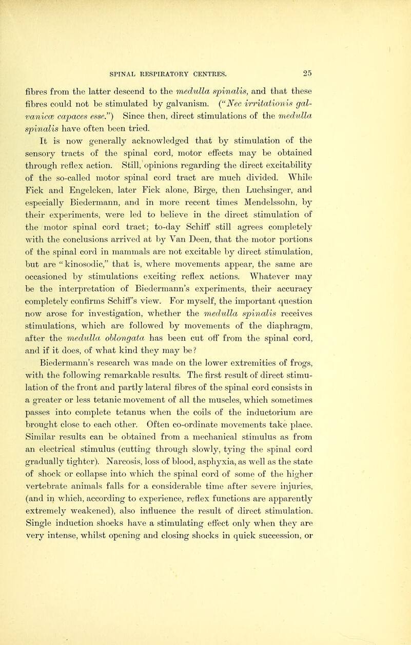 fibres from the latter descend to the medulla spinalis, and that these fibres could not be stimulated by galvanism. (Nee irritationis gal- vanicce capaces esse.) Since then, direct stimulations of the medulla spinalis have often been tried. It is now generally acknowledged that by stimulation of the sensory tracts of the spinal cord, motor effects may be obtained through reflex action. Still, opinions regarding the direct excitability of the so-called motor spinal cord tract are much divided. While Fick and Engelcken, later Fick alone, Birge, then Luchsinger, and especially Biedermann, and in more recent times Mendelssohn, by their experiments, were led to believe in the direct stimulation of the motor spinal cord tract; to-day Schifi still agrees completely with the conclusions arrived at by Van Deen, that the motor portions of the spinal cord in mammals are not excitable by direct stimulation, but are kinosodic, that is, where movements appear, the same are occasioned by stimulations exciting reflex actions. Whatever may be the interpretation of Biedermann's experiments, their accuracy completely confirms Schifis view. For myself, the important question now arose for investigation, whether the medulla spinalis receives stimulations, which are followed by movements of the diaphragm, after the medulla oblongata has been cut off from the spinal cord, and if it does, of what kind they may be ? Biedermann's research was made on the lower extremities of frogs, with the following remarkable results. The first result of direct stimu- lation of the front and partly lateral fibres of the spinal cord consists in a greater or less tetanic movement of all the muscles, which sometimes passes into complete tetanus when the coils of the inductorium are brought close to each other. Often co-ordinate movements take place. Similar results can be obtained from a mechanical stimulus as from an electrical stimulus (cutting through slowly, tying the spinal cord gradually tighter). Narcosis, loss of blood, asphyxia, as well as the state of shock or collapse into which the spinal cord of some of the higher vertebrate animals falls for a considerable time after severe injuries, (and in which, according to experience, reflex functions are apparently extremely weakened), also influence the result of direct stimulation. Single induction shocks have a stimulating eflect only when they are very intense, whilst opening and closing shocks in quick succession, or