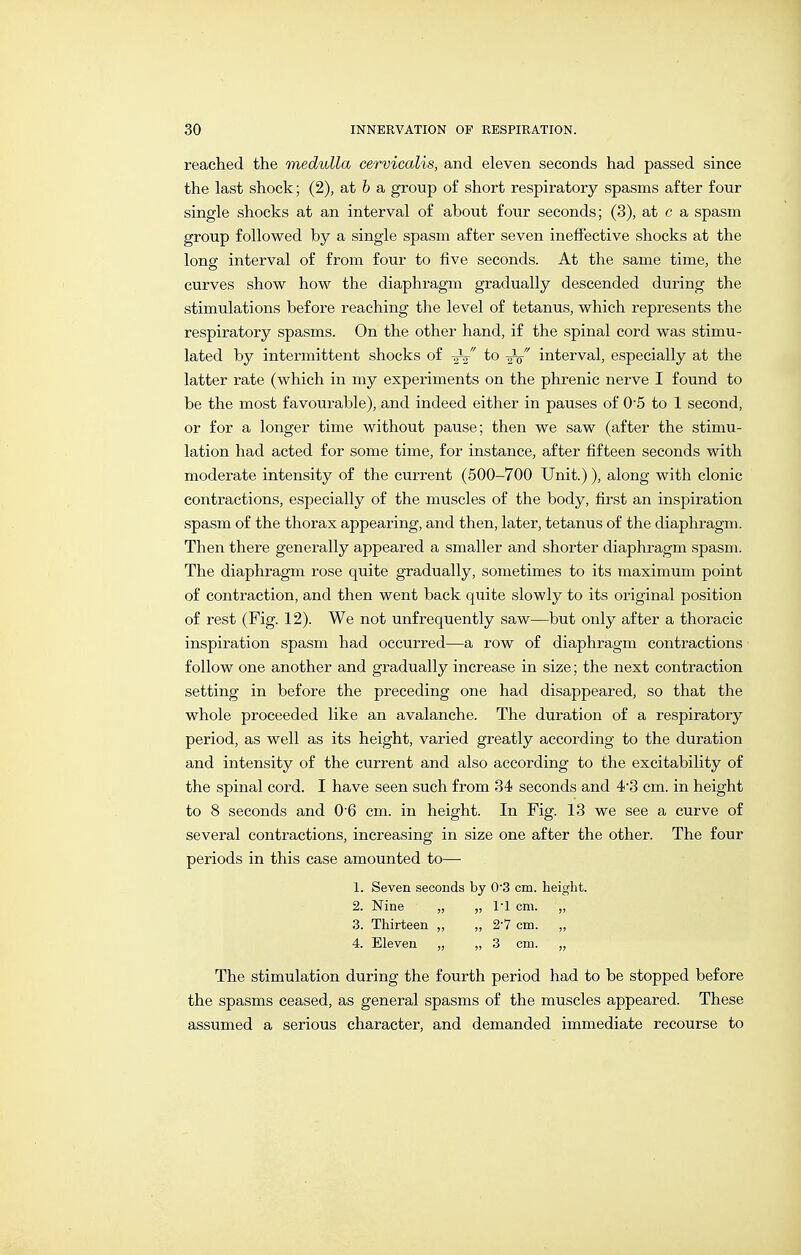 reached the medulla cervicalis, and eleven seconds had passed since the last shock; (2), at 6 a group of short respiratory spasms after four single shocks at an interval of about four seconds; (3), at c a spasm group followed by a single spasm after seven ineffective shocks at the long interval of from four to five seconds. At the same time, the curves show how the diaphragm gradually descended during the stimulations before reaching the level of tetanus, which represents the respiratory spasms. On the other hand, if the spinal cord was stimu- lated by intermittent shocks of -gV to interval, especially at the latter rate (which in my experiments on the phrenic nerve I found to be the most favourable), and indeed either in pauses of O^S to 1 second, or for a longer time without pause; then we saw (after the stimu- lation had acted for some time, for instance, after fifteen seconds with moderate intensity of the current (500-700 Unit.)), along with clonic contractions, especially of the muscles of the body, first an inspiration spasm of the thorax appearing, and then, later, tetanus of the diaphragm. Then there generally appeared a smaller and shorter diaphragm spasm. The diaphragm rose quite gradually, sometimes to its maximum point of contraction, and then went back quite slowly to its original position of rest (Fig. 12). We not unfrequently saw—but only after a thoracic inspiration spasm had occurred—a row of diaphragm contractions follow one another and gradually increase in size; the next contraction setting in before the preceding one had disappeared, so that the whole proceeded like an avalanche. The duration of a respiratory period, as well as its height, varied greatly according to the duration and intensity of the current and also according to the excitability of the spinal cord. I have seen such from 34 seconds and 43 cm. in height to 8 seconds and 0'6 cm. in height. In Fig. 13 we see a curve of several contractions, increasing in size one after the other. The four periods in this case amounted to— 1. Seven seconds by 0'3 cm. height. 2. Nine „ „ 1-1 cm. „ 3. Thirteen „ „ 2-7 cm. „ 4. Eleven „ „ 3 cm. „ The stimulation during the fourth period had to be stopped before the spasms ceased, as general spasms of the muscles appeared. These assumed a serious character, and demanded immediate recourse to