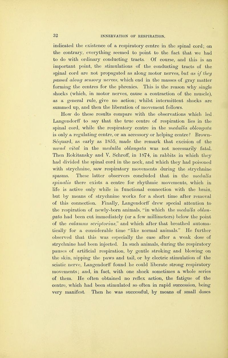 indicated the existence of a respiratory centre in the spinal cord; on the contrary, everything seemed to point to the fact that we had to do with ordinary conducting tracts. Of course, and this is an important point, the stimulations of the conducting tracts of the spinal cord are not propagated as along motor nerves, hut as if they passed along sensory nerves, which end in the masses of gray matter forming the centres for the phrenics. This is the reason why single shocks (which, in motor nerves, cause a contraction of the muscle), as a general rule, give no action; whilst intermittent shocks are summed up, and then the liberation of movement follows. How do these results compare with the observations which led Langendorlf to say that the true centre of respiration lies in the spinal cord, while the respiratory centre in the medulla oblongata is only a regulating centre, or an accessory or helping centre? Brown- Sequard, as early as 1855, made the remark that excision of the noeud vital in the medulla oblongata was not necessarily fatal. Then Rokitansky and V. Schroff, in 1874, in rabbits in which they had divided the spinal cord in the neck, and which they had poisoned with strychnine, saw respiratory movements during the strychnine spasms. These latter observers concluded that in the medulla spinalis there exists a centre for rhythmic movements, which in life is active only while in functional connection with the brain, but by means of strychnine works for a short time after removal of this connection. Finally, Langendorff' drew special attention to the respiration of newly-born animals, in which the medulla oblon- gata had been cut immediately (or a few millimeters) below the point of the calamus scriptorius and which after that breathed automa- tically for a considerable time like normal animals. He further observed that this was especially the case after a weak dose of strychnine had been injected. In such animals, during the respiratory pauses of artificial respiration, by gentle stroking and blowing on the skin, nipping the paws and tail, or by electric stimulation of the sciatic nerve, Langendorff found he could liberate strong respiratory movements; and, in fact, with one shock sometimes a whole series of them. He often obtained no reflex action, the fatigue of the centre, which had been stimulated so often in rapid succession, being very manifest. Then he was successful, by means of small doses