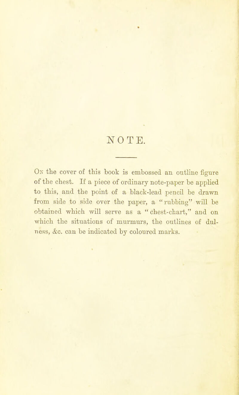 NOTE. Oj! the cover of this book is embossed an outline figure of the chest. If a piece of ordinary note-paper be appHed to this, and the point of a black-lead pencil be di-awn from side to side over the paper, a rubbing will be obtained which will serve as a chest-chart, and on which the situations of murmurs, the outlines of dul- ness. &c. can be indicated by coloured marks.