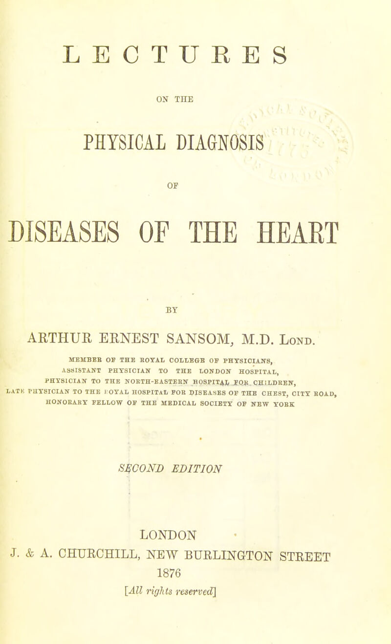 LECTURES ON THE PHYSICAL DIAGNOSIS OF DISEASES OF THE HEART BY ARTHUR ERNEST SANSOM, M.D. Lond. MBMBEB OE THE HOTAI, COLLEGE OF PHTSICIAITS, ASSISTAITT PHYSICIAir TO THE LONDON HOSPITAL, PHYSICIAN TO THE NORTH-EASTEnN HOSPIIAJi POS , CHILDREN, LATK PHYSICIAN TO THE i OYAL HOSPITAL FOE DISEASES OF THE CHEST, CITY BOAD, HONOEABY PELLOW OS THE MEDICAL SOCIETY OP NEW YOEK SECOND EDITION LONDON J. & A. CHUECHILL, NEW BUELINGTON STREET 1876 [All rights reserved]