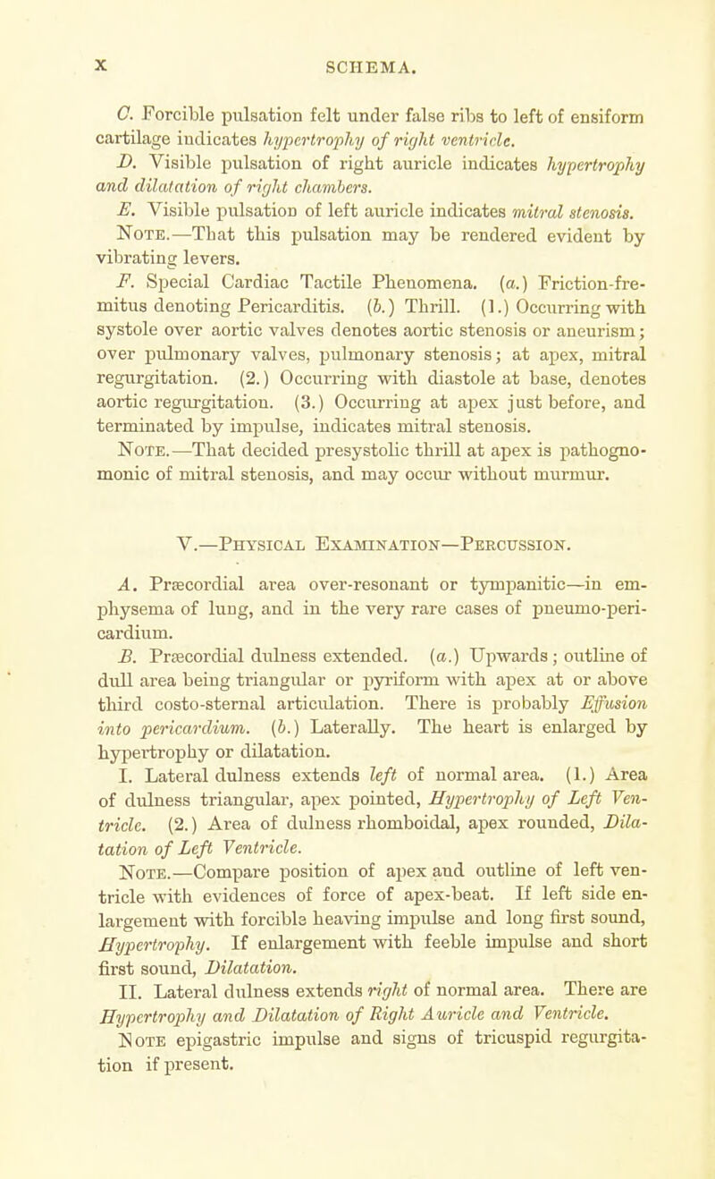 C. Forcible pulsation felt under false ribs to left of ensiform cartilage indicates hypertrophy of right ventricle. D. Visible pulsation of right auricle indicates hypertrophy and dilatation of right chambers. E. Visible pulsation of left auricle indicates mitral stenosis. Note.—That this pulsation may be rendered evident by vibrating levers. F. Special Cardiac Tactile Phenomena, (a.) Friction-fre- mitus denoting Pericarditis. (6.) Thrill. (1.) Occurring with systole over aortic valves denotes aortic stenosis or aneurism; over pulmonary valves, pulmonary stenosis; at apex, mitral regurgitation. (2.) Occurring with diastole at base, denotes aortic regurgitation. (3.) Occiu'riug at apex just before, and terminated by impulse, indicates mitral stenosis. Note.—That decided presystolic thrill at apex is pathogno- monic of mitral stenosis, and may occur without murmur. V.—Physical Examination—Percussion. A. Precordial area over-resonant or tympanitic—in em- physema of lung, and in the very rare cases of pneumo-peri- cardium. B. Prfficordial dulness extended, (a.) Upwards; outline of dull area being triangular or pyriform with apex at or above third costo-stemal articulation. There is probably Effusion into pericardium, [b.) Laterally. The heart is enlarged by hypertrophy or dilatation. I. Lateral dulness extends left of normal area. (1.) Area of duluess triangular, apex pointed. Hypertrophy of Left Ven- tricle. (2.) Area of dulness rhomboidal, apex rounded, Dila- tation of Left Ventricle. Note.—Compare jjosition of apex and outline of left ven- tricle with evidences of force of apex-beat. If left side en- largement with forcible heaving impulse and long first sound, Hypertrophy. If enlargement with feeble impiilse and short first sound, Dilatation. II. Lateral dulness extends right of normal area. There are Hypertrophy and Dilatation of Right Auricle and Ventricle. Note epigastric impulse and signs of tricuspid regurgita- tion if present.