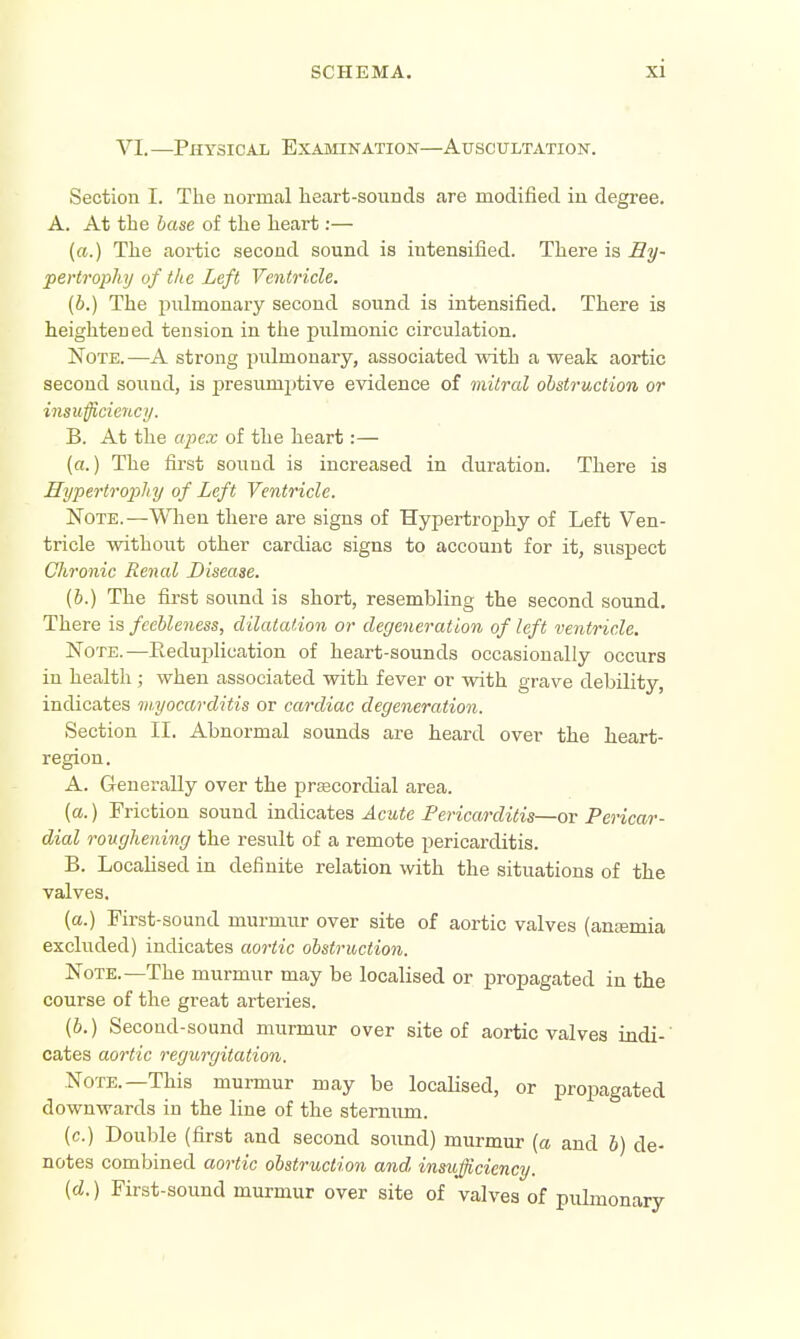 VI. —Physical Examination—Auscultation. Section I. The normal lieart-souncis are modified, in degree. A. At the base of the heart:— («.) The aortic second sound is intensified. There is iS?/- pertrophy of the Left Ventricle. (b.) The pulmonary second sound is intensified. There is heightened tension in the pulmonic circulation. Note. —A strong pulmonary, associated with a weak aortic second sound, is presumptive evidence of mitral obstruction or insufficiencij. B. At the apex of the heart:— (a.) The first sound is increased in duration. There is Hypertrophy of Left Ventricle. Note.—When there are signs of Hypertrophy of Left Ven- tricle without other cardiac signs to account for it, suspect Chronic Renal Disease. (6.) The first sound is short, resembling the second sound. There is feebleness, dilatation or degeneration of left ventricle. Note.—Eeduplication of heart-sounds occasionally occurs in health ; when associated with fever or with grave debility, indicates myocarditis or cardiac degeneration. )Section II. Abnormal sounds are heard over the heart- region. A. Generally over the prsecordial area. (a.) Friction sound mAiciites Acute Pericarditis—or Pericar- dial roughening the result of a remote pericarditis. B. Locahsed in definite relation with the situations of the valves. (a.) First-sound murmur over site of aortic valves (anjemia excluded) indicates aortic obstruction. Note.—The murmur may be localised or propagated in the course of the great arteries. (6.) Second-sound murmur over site of aortic valves indi-' Gates aortic regurgitation. Note.—This murmur may be localised, or propagated downwards in the line of the stemiim. (c.) Double (first and second soimd) murmur [a and 6) de- notes combined aortic obstruction and insufficiency. (d.) First-sound murmur over site of valves of pulmonary