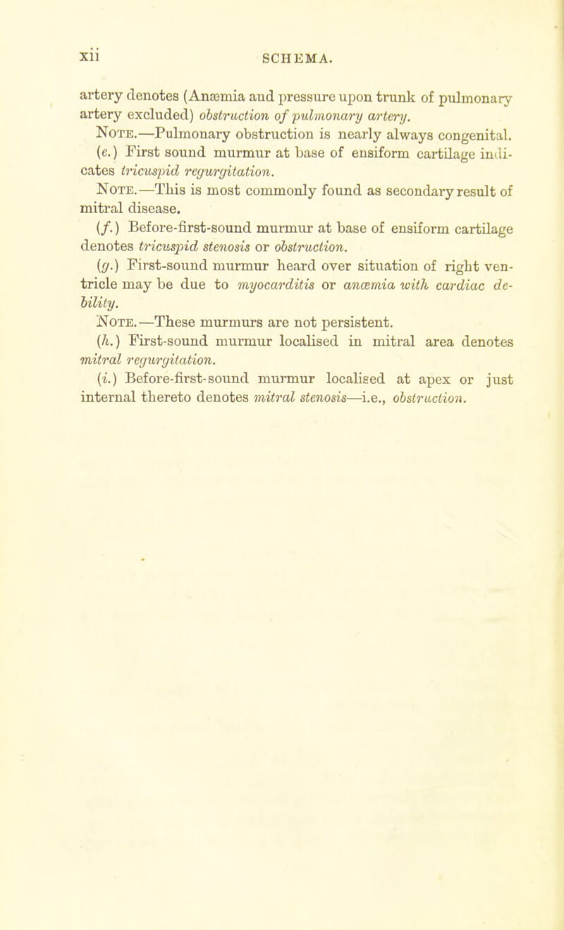 artery denotes (Anajmia and pressiire upon trunk of pidmonary artery excluded) obstruction of pulmonary artery. Note.—Pulmonary obstruction is nearly always congenital. (c.) First sound murmur at base of eusiform cartilage indi- cates tricuspid regurgitation. Note.—This is most commonly found as secondary result of mitral disease. (/.) Before-first-sound murmur at base of ensiform cartilage denotes tricuspid stenosis or obstruction. (g.) First-sound murmur heard over situation of right ven- tricle may be due to myocarditis or anmmia with cardiac de- bility. Note.—These murmurs are not persistent. [h.) First-sound murmur localised in mitral area denotes mitral regurgitation. (i.) Before-first-sound murmur localised at apex or just internal thereto denotes mitral stenosis—i.e., obstraction.