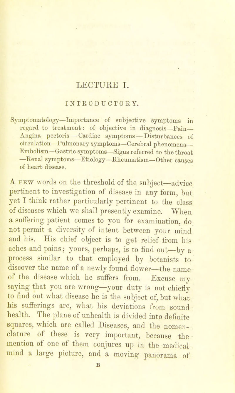 INTEODUCTOEY. Symj^tomatology—Imjjortance of subjective symptoms in regard to treatment: of objective in diagnosis—Pain— Angina pectoris — Cardiac symptoms — Disturbances of circulation—Pulmonary symptoms—Cerebral phenomena— Embolism—Gastric symptoms—Signs referred to the throat —Renal symptoms—Etiology—Rheumatism—Other causes of heart disease. A FEW words on the threshold of the subject—advice pertinent to investigation of disease in any form, but yet I think rather particularly pertinent to the class of diseases which we shall presently examine. When a suffering patient comes to you for examination, do not permit a diversity of intent between your mind and his. His chief object is to get relief from his aches and pains; yours, perhaps, is to find out—by a process similar to that employed by botanists to discover the name of a newly found flower—the name of the disease which he suffers from. Excuse my saying that you are wrong—your duty is not chiefly to find out what disease he is the subject of but what his sufferings are, what his deviations fi-om sound health. The plane of unhealth is divided into definite squares, which are called Diseases, and the nomen- clature of these is very important, because the mention of one of them conjures up in the medical mind a large picture, and a moving panorama of B