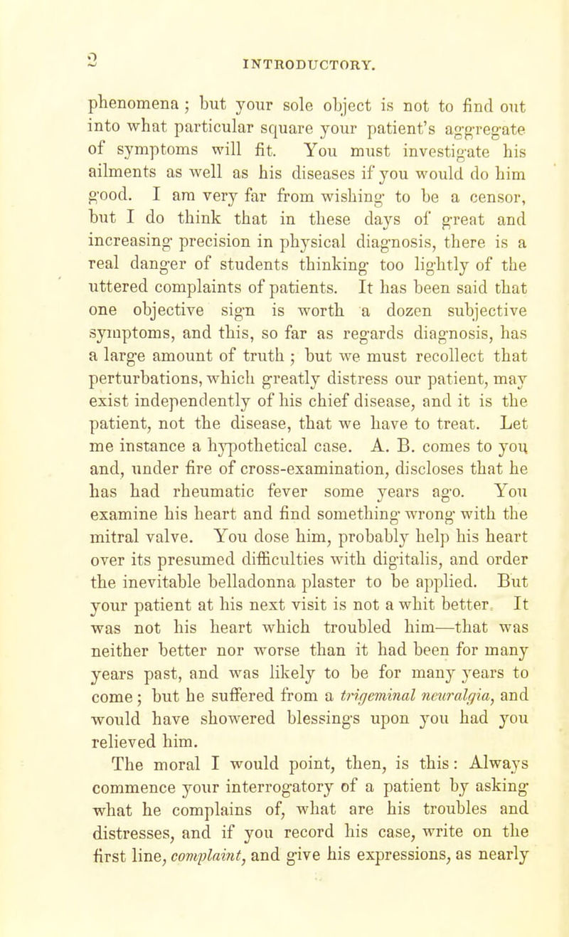 phenomena ; but your sole object is not to find out into what particular square your patient's ag'g-reg-ate of symptoms will fit. You must investigate his ailments as well as his diseases if you would do him g'ood. I am very far from wishing- to be a censor, but I do think that in these days of g-reat and increasing- precision in physical diagnosis, there is a real danger of students thinking- too lightly of the uttered complaints of patients. It has been said that one objective sign is worth a dozen subjective symptoms, and this, so far as regards diagnosis, has a large amount of truth ; but we must recollect that perturbations, which greatly distress our patient, may exist independently of his chief disease, and it is the patient, not the disease, that we have to treat. Let me instance a hypothetical case. A. B. comes to you and, under fire of cross-examination, discloses that he has had rheumatic fever some years ago. You examine his heart and find something wrong- with the mitral valve. You dose him, probably help his heart over its presumed difficulties Avith digitalis, and order the inevitable belladonna plaster to be applied. But your patient at his next visit is not a whit better. It was not his heart which troubled him-—that was neither better nor worse than it had been for many years past, and was likely to be for many j^ears to come; but he suffered from a trigeminal nmralgia, and would have showered blessings upon you had you relieved him. The moral I would point, then, is this: Always commence your interrogatory of a patient by asking what he complains of, what are his troubles and distresses, and if you record his case, write on the first line, comjMint, and give his expressions, as nearly