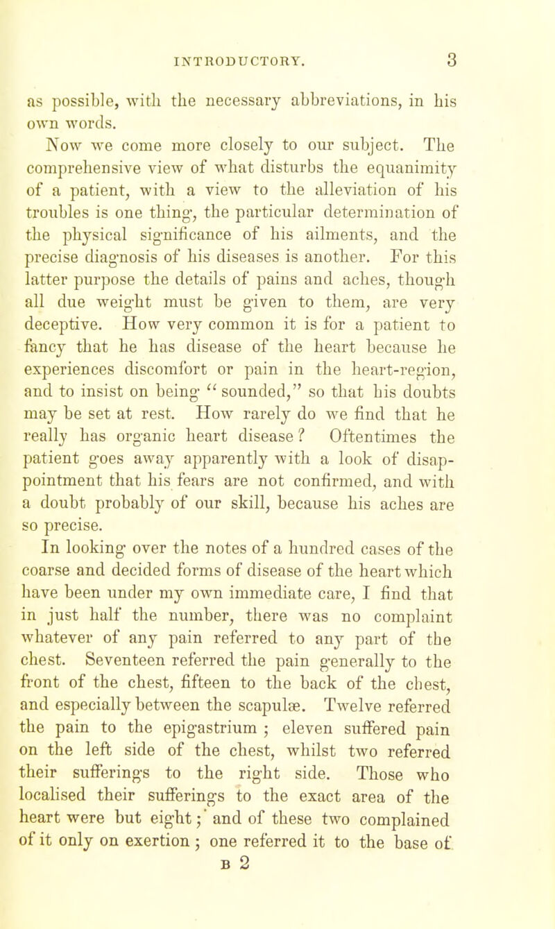 as possible, with the necessary abbreviations, in his own words. Kow we come more closely to our subject. The comprehensive view of what disturbs the equanimity of a patient, with a view to the alleviation of his troubles is one thing-, the particular determination of the physical significance of his ailments, and the precise diag-nosis of his diseases is another. For this latter purpose the details of pains and aches, though all due weight must be given to them, are very deceptive. How very common it is for a patient to fency that he has disease of the heart because he experiences discomfort or pain in the heart-region, and to insist on being-  sounded, so that his doubts may be set at rest. How rarely do we find that he really has organic heart disease ? Oftentimes the patient goes away apparently with a look of disap- pointment that his fears are not confirmed, and with a doubt probably of our skill, because his aches are so precise. In looking over the notes of a hundred cases of the coarse and decided forms of disease of the heart which have been under my own immediate care, I find that in just half the number, there was no complaint whatever of any pain referred to any part of the chest. Seventeen referred the pain generally to the front of the chest, fifteen to the back of the chest, and especially between the scapulae. Twelve referred the pain to the epigastrium ; eleven sufifered pain on the left side of the chest, whilst two referred their sufferings to the right side. Those who localised their sufferings to the exact area of the heart were but eight; * and of these two complained of it only on exertion ; one referred it to the base of B 2